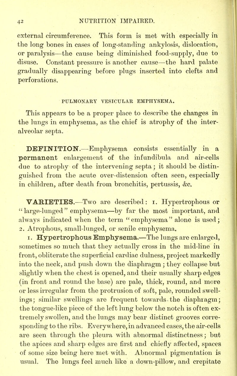 external circumference. This form is met with especially in the long bones in cases of long-standing ankylosis, dislocation, or paralysis—the cause being diminished food-supply, due to disuse. Constant pressure is another cause—the hard palate gradually disappearing before plugs inserted into clefts and perforations. PULMONARY VESICULAR EMPHYSEMA. This appears to be a proper place to describe the changes in the lungs in emphysema, as the chief is atrophy of the inter- alveolar septa. DEFINITION.—Emphysema consists essentially in a permanent enlargement of the infundibula and air-cells due to ati-ophy of the intervening septa; it should be distin- guished from the acute over-distension often seen, especially in children, after death from bronchitis, pertussis, &c. VARIETIES.—Two are described: i. Hypertrophous or large-lunged emphysema—by far the most important, and always indicated when the term emphysema alone is used; 2. Atrophous, small-lunged, or senile emphysema. I. Hypertrophous Emphysema.—The lungs are enlarged, sometimes so much that they actually cross in the mid-line in front, obliterate the superficial cardiac dulness, project markedly into the neck, and push down the diaphragm ; they collapse but slightly when the chest is opened, and their usually sharp edges (in front and round the base) are pale, thick, round, and more or less irregular from the protrusion of soft, pale, rounded swell- ings; similar swellings are frequent towards the diaphragm; the tongue-like piece of the left lung below the notch is often ex- tremely swollen, and the lungs may bear distinct grooves corre- sponding to the ribs. Everywhere, in advanced cases, the air-cells are seen through the pleura with abnormal distinctness; but the apices and sharp edges are first and chiefly afiected, spaces of some size being here met with. Abnormal pigmentation is usual. The lungs feel much like a down-pillow, and crepitate