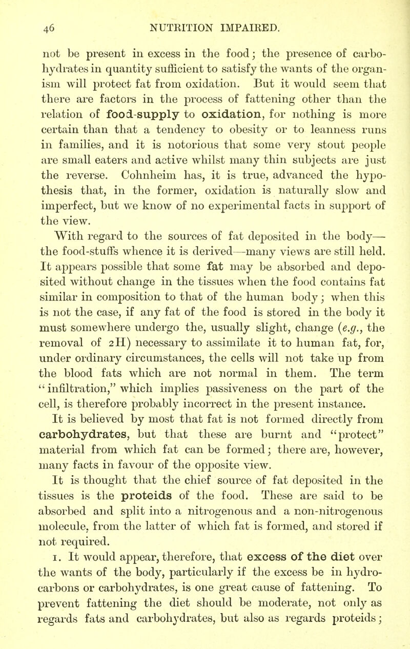 not be present in excess in the food; the presence of carbo- hydi-ates in quantity sufficient to satisfy the wants of the organ- ism will protect fat from oxidation. But it would seem that there are factors in the process of fattening other than the relation of food-supply to oxidation, for nothing is more certain than that a tendency to obesity or to leanness runs in families, and it is notorious that some very stout people are small eaters and active whilst many thin subjects are just the reverse. Cohnheim has, it is true, advanced the hypo- thesis that, in the former, oxidation is naturally slow and imperfect, but we know of no experimental facts in support of the view. With regard to the sources of fat deposited in the body— the food-stuffs whence it is derived—many views are still held. It appears possible that some fat may be absorbed and depo- sited without change in the tissues when the food contains fat similar in composition to that of the human body; when this is not the case, if any fat of the food is stored in the body it must somewhere undergo the, usually slight, change {e.g., the removal of 2H) necessary to assimilate it to human fat, for, under ordinary circumstances, the cells will not take up from the blood fats which are not normal in them. The term  infiltration, which implies passiveness on the part of the cell, is therefore probably incorrect in the present instance. It is believed by most that fat is not formed directly from carbohydrates, but that these are burnt and protect material from which fat can be formed; there are, however, many facts in favour of the opposite view. It is thought that the chief source of fat deposited in the tissues is the proteids of the food. These are said to be absorbed and split into a nitrogenous and a non-nitrogenous molecule, from the latter of which fat is formed, and stored if not required. I. It would appear, therefore, that excess of the diet over the wants of the body, particularly if the excess be in hydro- carbons or carbohydrates, is one great cause of fattening. To prevent fattening the diet should be moderate, not only as regards fats and carbohydrates, but also as regards proteids;