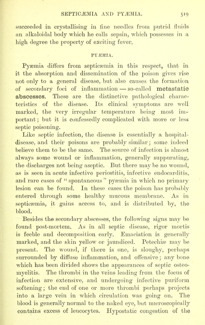 succeeded in crystallising in fine needles from putrid fluids an alkaloidal bod}'- which he calls sepsin, which possesses in a high degree the property of exciting fever. PY.EMIA. Pyaemia differs from septicaemia in this respect, that in it the absorption and dissemination of the poison gives rise not only to a general disease, but also causes the formation of secondary foci of inflammation — so-called metastatic abscesses. These are the distinctive pathological charac- teristics of the disease. Its clinical symptoms are well marked, the very irregular temperature being most im- portant; but it is confessedly complicated with more or less septic poisoning. Like septic infection, the disease is essentially a hospital- disease, and their poisons are probably similar; some indeed believe them to be the same. The source of infection is almost always some wound or inflammation, generally suppurating, the discharges not being aseptic. But there maybe no wound, as is seen in acute infective periostitis, infective endocarditis, and rare cases of  spontaneous  pyaemia in which no primary lesion can be found. In these cases the poison has probably entered through some healthy mucous membrane. As in septicaemia, it gains access to, and is distributed by, the blood. Besides the secondary abscesses, the following signs may be found post-mortem. As in all septic disease, rigor mortis is feeble and decomposition early. Emaciation is generally marked, and the skin yellow or jaundiced. Petechise may be present. The wound, if there is one, is sloughy, perhaps surrounded by diffuse inflammation, and offensive; any bone which has been divided shows the appearances of septic osteo- myelitis. The thrombi in the veins leading from the focus of infection are extensive, and undergoing infective puriform softening; the end of one or more thrombi perhaps projects into a large vein in which circulation was going on. The blood is generally normal to the naked eye, but microscopically contains excess of leucocytes. Hypostatic congestion of the