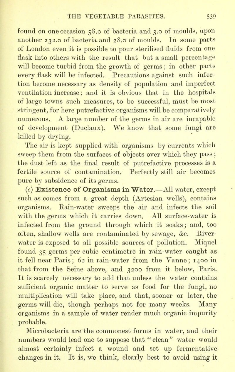 found on one occasion 58.0 of bacteria and 3.0 of moulds, upon another 232.0 of bacteria and 28.0 of moulds. In some parts of London even it is possible to pour sterilised fluids from one flask into others with the result that but a small percentage will become turbid from the growth of germs; in other parts every flask will be infected. Precautions against such infec- tion become necessary as density of population and imperfect ventilation increase; and it is obvious that in the hospitals of large towns such measures, to be successful, must be most stringent, for here putrefactive organisms will be comparatively numerous. A large number of the germs in air are incapable of development (Duclaux). We know that some fungi are killed by drying. The air is kept supplied with organisms by currents which sweep them from the surfaces of objects over which they pass; the dust left as the final result of putrefactive processes is a fertile source of contamination. Perfectly still air becomes pure by subsidence of its germs. (c) Existence of Organisms in Water.—All water, except such as comes from a great depth (Artesian wells), contains organisms. Rain-water sweeps the air and infects the soil with the germs which it carries down. All surface-water is infected from the ground through which it soaks; and, too often, shallow wells are contaminated by sewage, &c. Piver- water is exposed to all possible sources of pollution. Miquel found 35 germs per cubic centimetre in rain-water caught as it fell near Paris; 62 in rain-water from the Vanne; 1400 in that from the Seine above, and 3200 from it below, Paris. It is scarcely necessary to add that unless the water contains sufficient organic matter to serve as food for the fungi, no multiplication will take place, and that, sooner or later, the germs will die, though perhaps not for many weeks. Many organisms in a sample of water render much organic impurity probable. Microbacteria are the commonest forms in water, and their numbers would lead one to suppose that  clean  water would almost certainly infect a wound and set up fermentative changes in it. It is, we think, clearly best to avoid using it