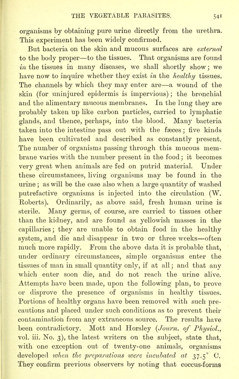 organisms by obtaining pure urine directly from the urethra. This experiment has been widely confirmed. But bacteria on the skin and mucous surfaces are exteriud to the body proper—to the tissues. That organisms are found m the tissues in many diseases, we shall shortly show; we have now to inquire whether they exist in the healthy tissues. The channels by which they may enter are—a wound of the skin (for uninjured epidermis is impervious); the bronchial and the alimentary mucous membranes. In the lung they are probably taken up like carbon particles, carried to lymphatic glands, and thence, perhaps, into the blood. Many bacteria taken into the intestine pass out with the faeces; five kinds have been cultivated and described as constantly present. The number of organisms passing through this mucous mem- brane varies with the number present in the food; it becomes very great when animals are fed on putrid material. Under these circumstances, living organisms may be found in the urine ; as will be the case also when a large quantity of washed putrefactive organisms is injected into the circulation (W. Roberts). Ordinarily, as above said, fresh human urine is sterile. Many germs, of course, are carried to tissues other than the kidney, and are found as yellowish masses in the capillaries; they are unable to obtain food in the healthy system, and die and disappear in two or three weeks—often much more rapidly. From the above data it is probable that, under ordinary circumstances, simple organisms enter the tissues of man in small quantity only, if at all; and that any which enter soon die, and do not reach the urine alive. Attempts have been made, upon the following plan, to prove or disprove the presence of organisms in healthy tissues. Portions of healthy organs have been removed with such pre- cautions and placed under such conditions as to prevent their contamination from any extraneous source. The results have been contradictory. Mott and Horsley {Journ. of Physiol., vol. iii. No. 3), the latest writers on the subject, state that, with one exception out of twenty-one animals, organisms developed when the prejmrations were incubated at 37.5° C. They confirm previous observers by noting that coccus-forms
