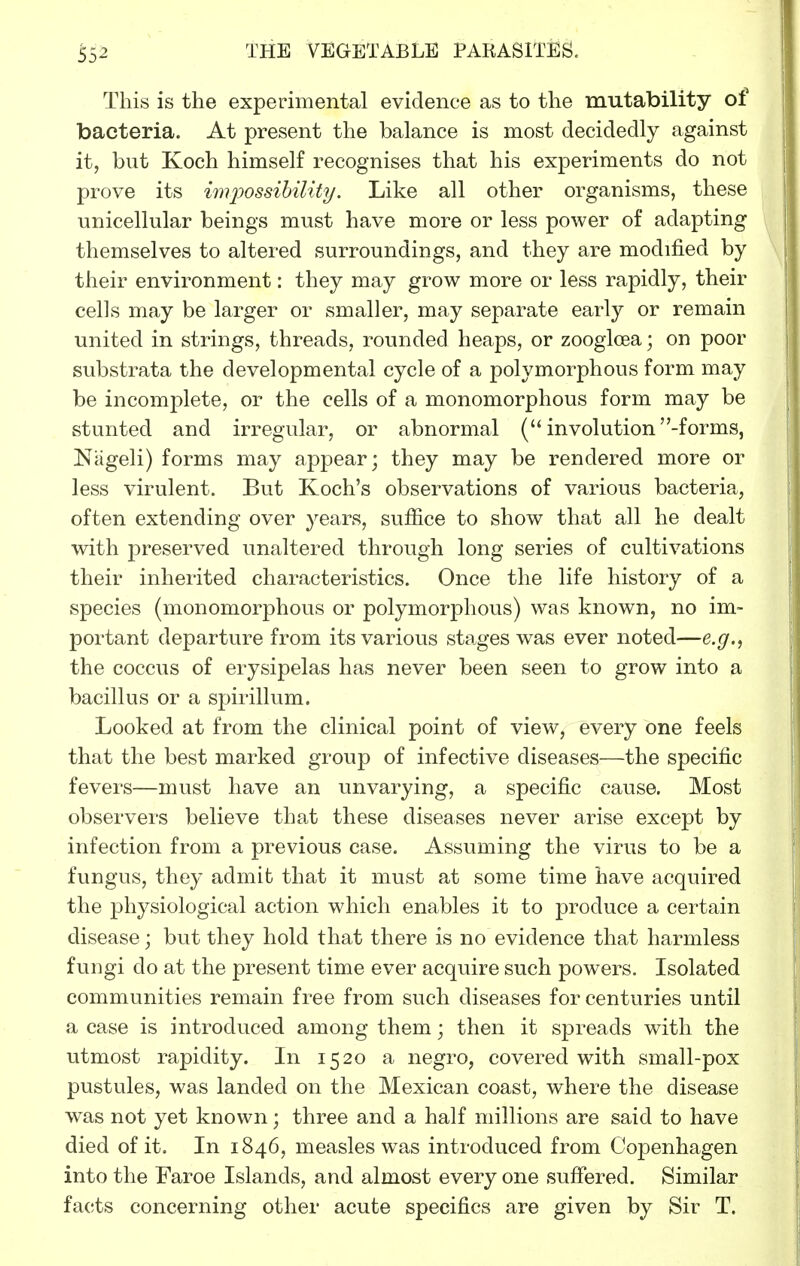 This is the experimental evidence as to the mutability of bacteria. At present the balance is most decidedly against it, but Koch himself recognises that his experiments do not prove its imj^ossihility. Like all other organisms, these unicellular beings must have more or less power of adapting themselves to altered surroundings, and they are modified by their environment: they may grow more or less rapidly, their cells may be larger or smaller, may separate early or remain united in strings, threads, rounded heaps, or zoogloea; on poor substrata the developmental cycle of a polymorphous form may be incomplete, or the cells of a monomorphous form may be stunted and irregular, or abnormal ( involution -forms, Nageli) forms may appear; they may be rendered more or less virulent. But Koch's observations of various bacteria, often extending over years, suffice to show that all he dealt with preserved unaltered through long series of cultivations their inherited characteristics. Once the life history of a species (monomorphous or polymorphous) was known, no im- portant departure from its various stages was ever noted—e.g., the coccus of erysipelas has never been seen to grow into a bacillus or a spirillum. Looked at from the clinical point of view, every one feels that the best marked group of infective diseases—the specific fevers—must have an unvarying, a specific cause. Most observers believe that these diseases never arise except by infection from a previous case. Assuming the virus to be a fungus, they admit that it must at some time have acquired the physiological action which enables it to produce a certain disease; but they hold that there is no evidence that harmless fungi do at the present time ever acquire such powers. Isolated communities remain free from such diseases for centuries until a case is introduced among them; then it spreads with the utmost rapidity. In 1520 a negro, covered with small-pox pustules, was landed on the Mexican coast, where the disease was not yet known; three and a half millions are said to have died of it. In 1846, measles was introduced from Copenhagen into the Faroe Islands, and almost every one suffered. Similar facts concerning other acute specifics are given by Sir T.