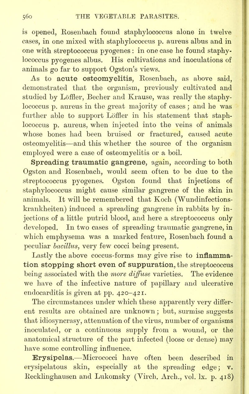 is opened, Eoseiibacli found staphylococcus alone in twelve cases, in one mixed with staphylococcus p. aureus albus and in one with streptococcus pyogenes: in one case he found staphy- lococcus pyogenes albus. His cultivations and inoculations of animals go far to support Ogston's views. As to acute osteomyelitis, Rosenbach, as above said, demonstrated that the organism, previously cultivated and studied by Loffler, Becher and Krause, was really the staphy- lococcus p. aureus in the great majority of cases; and he was further able to support Loffler in his statement that staph- lococcus p. aureus, when injected into the veins of animals whose bones had been bruised or fractured, caused acute osteomyelitis—and this whether the source of the organism employed were a case of osteomyelitis or a boil. Spreading traumatic gangrene, again, according to both Ogston and Kosenbach, would seem often to be due to the streptococcus pyogenes. Ogston found that injections of staphylococcus might cause similar gangrene of the skin in animals. It will be remembered that Koch (Wundinfections- krankheiten) induced a spreading gangrene in rabbits by in- jections of a little puti'id blood, and here a streptococcus only developed. In two cases of spreading traumatic gangrene, in which emphysema was a marked feature, Kosenbach found a peculiar bacillus, very few cocci being present. Lastly the above coccus-forms may give rise to inflamma- tion stopping short even of suppuration, the streptococcus being associated with the more diffuse varieties. The evidence we have of the infective nature of papillary and ulcerative endocarditis is given at pp. 420-421. The circumstances under which these apparently very differ- ent results are obtained are unknown; but, surmise suggests that idiosyncrasy, attenuation of the virus, number of organisms inoculated, or a continuous supply from a wound, or the anatomical structure of the part infected (loose or dense) may have some controlling influence. Erysipelas.—Micrococci have often been described in erysipelatous skin, especially at the spreading edge; v. Kecklinghausen and Lukomsky (Virch. Arch., vol. Ix. p. 418)