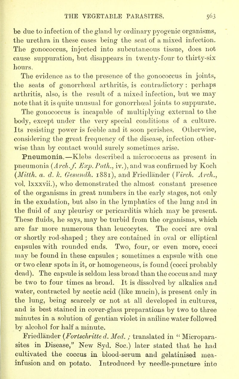 be dtie to infection of the gland by ordinary pyogenic organisms, the urethra in these cases being the seat of a mixed infection. The gonococcus, injected into subcutaneous tissue, does not cause suppuration, but disappears in twenty-four to thirty-six hours. The evidence as to the presence of the gonococcus in joints, the seats of gonorrhoea! arthritis, is contradictory: perhaps arthritis, also, is the result of a mixed infection, but we may note that it is quite unusual for gonorrhoeal joints to suppurate. The gonococcus is incapable of multiplying external to the body, except under the very special conditions of a culture. Its resisting power is feeble and it soon perishes. Otherwise, considering the great frequency of the disease, infection other- wise than by contact would surely sometimes arise. Pneumonia.—Klebs described a micrococcus as present in pneumonia [Arch.f. Exp. Path., iv.), and was confirmed by Koch {Mitth. a. d. k. Gesundh. 1881), and Friedlander (Virch. Arch., vol. Ixxxvii.), who demonstrated the almost constant presence of the organisms in great numbers in the early stages, not only in the exudation, but also in the lymphatics of the lung and in the fluid of any pleurisy or pericarditis which may be present. These fluids, he says, may be turbid from the organisms, which are far more numerous than leucocytes. The cocci are oval or shortly rod-shaped ; they are contained in oval or elliptical capsules with rounded ends. Two, four, or even more, cocci may be found in these capsules; sometimes a capsule with one or two clear spots in it, or homogeneous, is found (cocci probably dead). The capsule is seldom less broad than the coccus and may be two to four times as broad. It is dissolved by alkalies and water, contracted by acetic acid (like mucin), is present only in the lung, being scarcely or not at all developed in cultures, and is best stained in cover-glass preparations by two to three minutes in a solution of gentian violet in aniline water followed by alcohol for half a minute. Friedlander {Fortschritte d. Med. ; translated in Micropara- sites in Disease, New Syd. Soc.) later stated that he had cultivated the coccus in blood-serum and gelatinised mea- infusion and on potato. Introduced by needle-puncture into