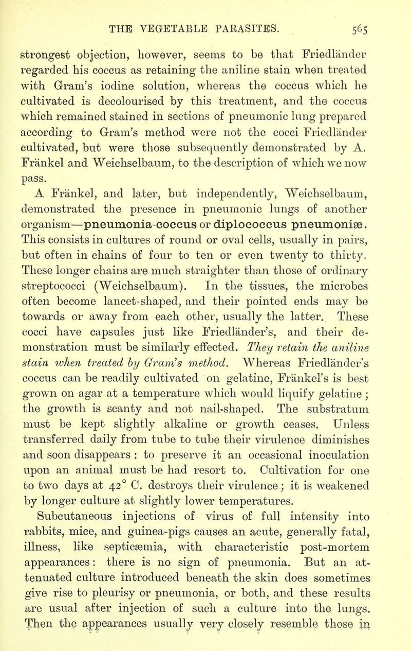 strongest objection, however, seems to be that Friedlander regarded his coccus as retaining the aniline stain when treated with Gmm's iodine sokition, whereas the coccus which he cultivated is decolourised by this treatment, and the coccus which remained stained in sections of pneumonic lung prepared according to Gram's method were not the cocci Friedlander cultivated, but were those subsequently demonstrated by A. Frankel and Weichselbaum, to the description of which we now pass. A Frankel, and later, but independently, Weichselbaum, demonstrated the presence in pneumonic lungs of another organism—pneumonia-coccus or diplococcus pneumoniae. This consists in cultures of round or oval cells, usually in pairs, but often in chains of four to ten or even twenty to thirty. These longer chains are much straighter than those of ordinary streptococci (Weichselbaum). In the tissues, the microbes often become lancet-shaped, and their pointed ends may be towards or away from each other, usually the latter. These cocci have capsules just like Friedlander's, and their de- monstration must be similarly effected. They retain the aniline stain lohen treated hy Gramas method. Whereas Friedlander's coccus can be readily cultivated on gelatine, Friinkel's is best grown on agar at a temperature which would liquify gelatine; the growth is scanty and not nail-shaped. The substratum must be kept slightly alkaline or growth ceases. Unless transferred daily from tube to tube their virulence diminishes and soon disappears : to preserve it an occasional inoculation upon an animal must be had resort to. Cultivation for one to two days at 42° C. destroys their virulence; it is weakened by longer culture at slightly lower temperatures. Subcutaneous injections of virus of full intensity into rabbits, mice, and guinea-pigs causes an acute, generally fatal, illness, like septicaemia, with characteristic post-mortem appearances: there is no sign of pneumonia. But an at- tenuated culture introduced beneath the skin does sometimes give rise to pleurisy or pneumonia, or both, and these results are usual after injection of such a culture into the lungs. Then the appearances usually very closely resemble those in