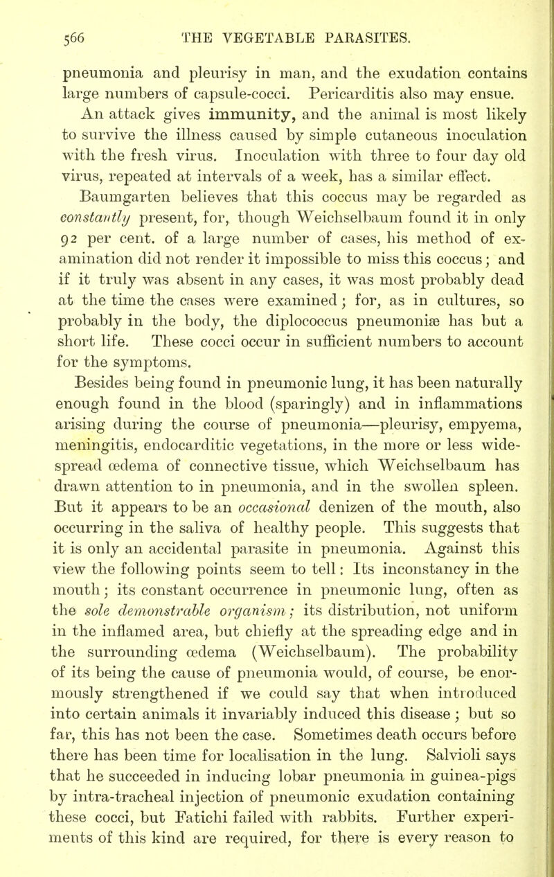 pneumonia and pleurisy in man, and the exudation contains large numbers of capsule-cocci. Pericarditis also may ensue. An attack gives immunity, and the animal is most likely to survive the illness caused by simple cutaneous inoculation with the fresh virus. Inoculation with three to four day old virus, repeated at intervals of a week, has a similar effect. Baumgarten believes that this coccus may be regarded as constantly present, for, though Weichselbaum found it in only 92 per cent, of a large number of cases, his method of ex- amination did not render it impossible to miss this coccus; and if it truly was absent in any cases, it was most probably dead at the time the cases were examined; for, as in cultures, so probably in the body, the diplococcus pneumoniae has but a short life. These cocci occur in sufficient numbers to account for the symptoms. Besides being found in pneumonic lung, it has been naturally enough found in the blood (sparingly) and in inflammations arising during the course of pneumonia—pleurisy, empyema, meningitis, endocarditic vegetations, in the more or less wide- spread oedema of connective tissue, which Weichselbaum has drawn attention to in pneumonia, and in the swollen spleen. But it appears to be an occasional denizen of the mouth, also occurring in the saliva of healthy people. This suggests that it is only an accidental parasite in pneumonia. Against this view the following points seem to tell: Its inconstancy in the mouth; its constant occurrence in pneumonic lung, often as the sole, demonstrable organism; its distribution, not uniform in the inflamed area, but chiefly at the spreading edge and in the surrounding cedema (Weichselbaum). The probability of its being the cause of pneumonia would, of course, be enor- mously strengthened if we could say that when introduced into certain animals it invariably induced this disease ; but so far, this has not been the case. Sometimes death occurs before there has been time for localisation in the lung. Salvioli says that he succeeded in inducing lobar pneumonia in guinea-pigs by intra-tracheal injection of pneumonic exudation containing these cocci, but Fatichi failed with rabbits. Further experi- ments of this kind are required, for there is every reason to