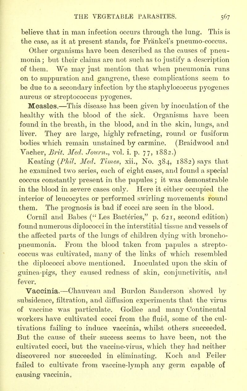 believe that in man infection occurs through the king. This is the case, as it at present stands, for Frankel's pneumo-coccus. Other organisms have been described as the causes of pneu- monia; but their claims are not such as to justify a description of them. We may just mention that when pneumonia runs on to suppuration and gangrene, these complications seem to be due to a secondary infection by the staphylococcus pyogenes aureus or streptococcus pyogenes. Measles.—This disease has been given by inoculation of the healthy with the blood of the sick. Organisms have been found in the breath, in the blood, and in the skin, lungs, and liver. They are large, highly refracting, round or fusiform bodies which remain unstained by carmine. (Braidwood and Yaeher, Brit. Med. Journ., vol. i. p. 77, 1882.) Keating (Fhil. Med. Times, xii., No. 384, 1882) says that he examined two series, each of eight cases, and found a special coccus constantly present in the papules; it was demonstrable in the blood in severe cases only. Here it either occupied the interior of leucocytes or performed swirling movements round them. The prognosis is bad if cocci are seen in the blood. Cornil and Babes Les Bacteries, p. 621, second edition) found numerous diplococci in the interstitial tissue and vessels of the affected parts of the lungs of children dying with broncho- pneumonia. From the blood taken from papules a strepto- coccus was cultivated, many of the links of which resembled the diplococci above mentioned. Inoculated upon the skin of guinea-pigs, they caused redness of skin, conjunctivitis, and fever. Vaccinia.—Chauveau and Burdon Sanderson showed by subsidence, filtration, and diffusion experiments that the virus of vaccine was particulate. Godlee and many Continental workers have cultivated cocci from the fluid, some of the cul- tivations failing to induce vaccinia, whilst others succeeded. But the cause of their success seems to have been, not the cultivated cocci, but the vaccine-virus, which they had neither discovered nor succeeded in eliminating. Koch and Feiler failed to cultivate from vaccine-lymph any germ capable of causing vaccinia,