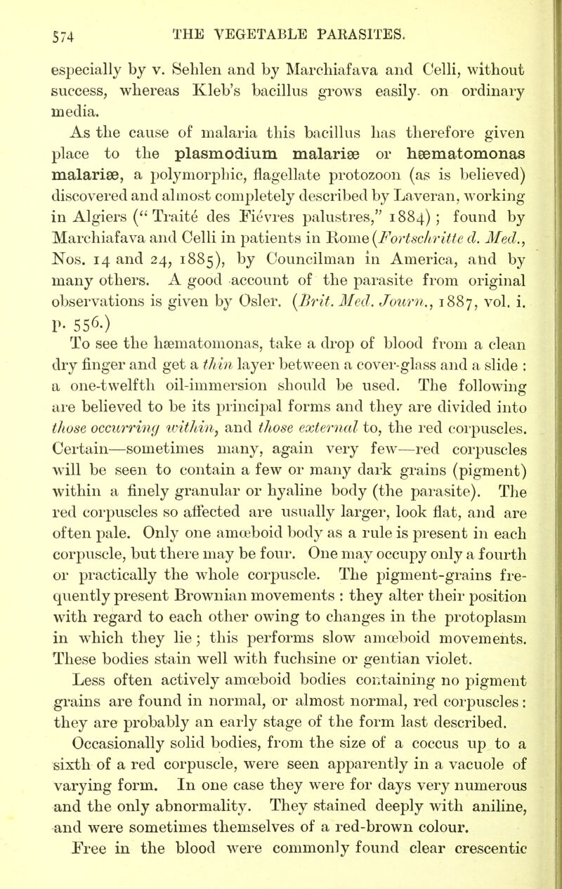 especially by v. Sehlen and by Marehiafava and Celli, without success, whereas Kleb's bacillus grows easily, on ordinary media. As the cause of malaria this bacillus has therefore given place to the Plasmodium malarige or heematomonas malariee, a polymorphic, flagellate protozoon (as is believed) discovered and almost completely described by Laveran, working in Algiers Traite des Fievres palustres, 1884); found by Marehiafava and Celli in patients in 'Rome(Fortsc/iriffe d. Med., Nos. 14 and 24, 1885), by Councilman in America, alid by many others. A good account of the parasite from original observations is given by Osier. {Brit. Med. Journ., 1887, vol. i. p. 556.) To see the heematomonas, take a drop of blood from a clean dry finger and get a thin layer between a cover-glass and a slide : a one-twelfth oil-immersion should be used. The following: are believed to be its principal forms and they are divided into those occurring imtldn^ and those external to, the red coi'puscles. Certain—sometimes many, again very few—red corpuscles will be seen to contain a few or many dark grains (pigment) within a finely granular or hyaline body (the parasite). The red corpuscles so afiected are usually larger, look flat, and are often pale. Only one amoeboid body as a rule is present in each corpuscle, but there may be four. One may occupy only a fourth or practically the whole corpuscle. The pigment-grains fre- quently present Brownian movements : they alter their position with regard to each other owing to changes in the protoplasm in which they lie; this performs slow amoeboid movements. These bodies stain well with fuchsine or gentian violet. Less often actively amoeboid bodies containing no pigment grains are found in normal, or almost normal, red corpuscles: they are probably an eai-ly stage of the form last described. Occasionally solid bodies, from the size of a coccus up to a sixth of a red corpuscle, were seen apparently in a vacuole of varying form. In one case they were for days very numerous and the only abnormality. They stained deeply with aniline, and were sometimes themselves of a red-brown colour. Free in the blood were commonly found clear crescentic