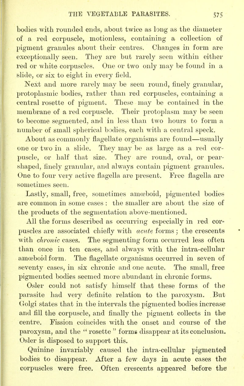 bodies with rounded ends, about twice as long as the diameter of a red corpuscle, motionless, containing a collection of pigment granules about their centres. Changes in form are exceptionally seen. They are but rarely seen within either red or white corpuscles. One or two only may be found in a slide, or six to eight in every field. Next and more rarely may be seen round, finely gi'anular, protoplasmic bodies, rather than red corpuscles, containing a central rosette of pigment. These may be contained in the membrane of a red corpuscle. Their protoplasm may be seen to become segmented, and in less than two hours to form a number of small spherical bodies, each with a central speck. About as commonly flagellate organisms are found—usually one or two in a slide. They may be as large as a red cor- puscle, or half that size. They are round, oval, or pear- shaped, finely granular, and always contain pigment granules. One to four very active flagella are present. Fi'ee flagella are sometimes seen. Lastly, small, free, sometimes amoeboid, pigmented bodies are common in some cases : the smaller are about the size of the products of the segmentation above-mentioned. All the forms described as occurring especially in red cor- puscles are associated chiefly with acute forms; the crescents with chronic cases. The segmenting form occurred less often than once in ten cases, and always with the intra-cellular amoeboid form. The flagellate organisms occurred in seven of seventy cases, in six chronic and one acute. The small, free pigmented bodies seemed more abundant in chronic forms. Osier could not satisfy himself that these forms of the parasite had very definite relation to the paroxysm. But Golgi states that in the intervals the pigmented bodies increase and fill the corpuscle, and finally the pigment collects in the centre. Fission coincides with the onset and course of the paroxysm, and the rosette formis disappear at its conclusion. Osier is disposed to support this. Quinine invariably caused the intra-cellular pigmented bodies to disappear. After a few days in acute cases the corpuscles were free. Often crescents appeared before the