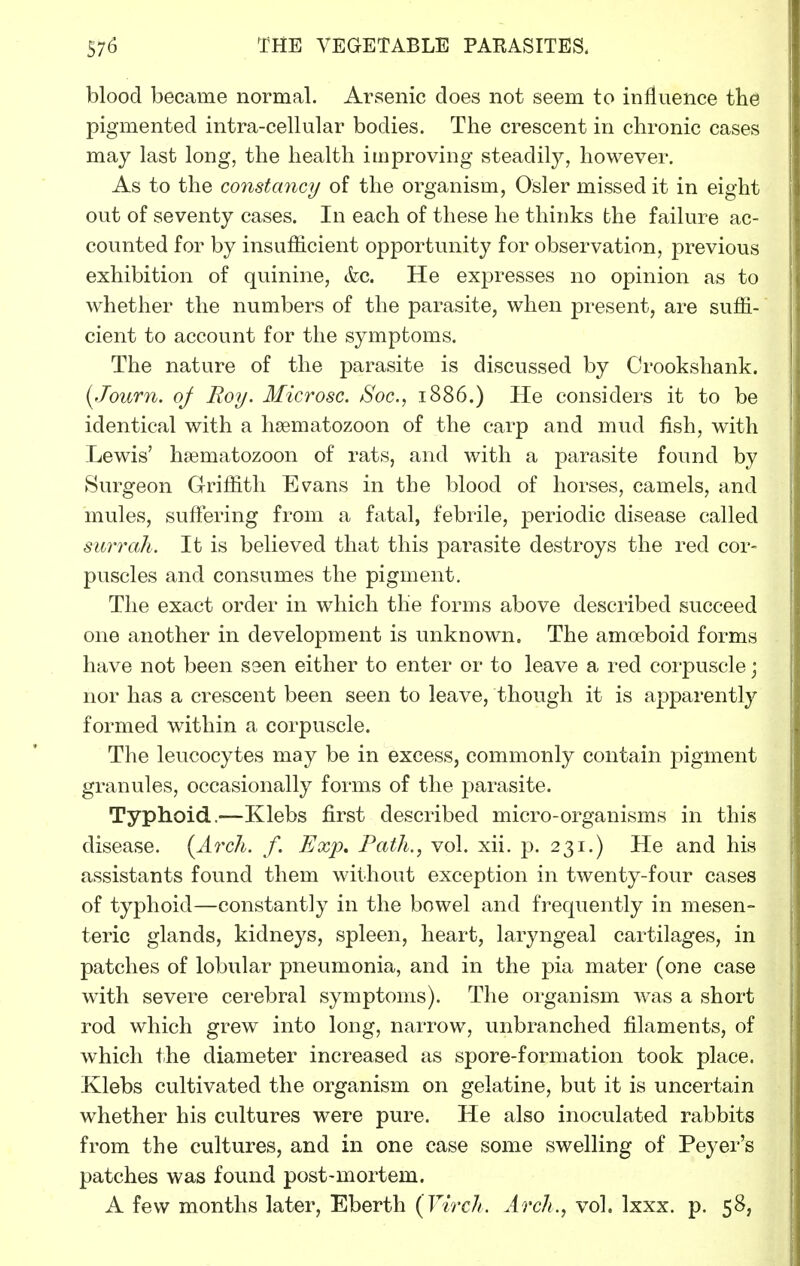blood became normal. Arsenic does not seem to influence the pigmented intra-cellular bodies. The crescent in chronic cases may last long, the health improving steadily, however. As to the constancy of the organism, Osier missed it in eight out of seventy cases. In each of these he thinks the failure ac- counted for by insufficient opportunity for observation, previous exhibition of quinine, &c. He expresses no opinion as to whether the numbers of the parasite, when present, are suffi- cient to account for the symptoms. The nature of the parasite is discussed by Crookshank. [Journ. oj Roy. Microsc. Soc, 1886.) He considers it to be identical with a hsematozoon of the carp and mud fish, with Lewis' hsematozoon of rats, and with a parasite found by ►Surgeon Griffith Evans in the blood of horses, camels, and mules, suffering from a fatal, febrile, periodic disease called surrah. It is believed that this parasite destroys the red cor- puscles and consumes the pigment. The exact order in which the forms above described succeed one another in development is unknown. The amceboid forms have not been seen either to enter or to leave a red corpuscle j nor has a crescent been seen to leave, though it is apparently formed within a corpuscle. The leucocytes may be in excess, commonly contain pigment granules, occasionally forms of the parasite. Typhoid.—Klebs first described micro-organisms in this disease. {Arch. f. Exp, Path., vol. xii. p. 231.) He and his assistants found them without exception in twenty-four cases of typhoid—constantly in the bowel and frequently in mesen- teric glands, kidneys, spleen, heart, laryngeal cartilages, in patches of lobular pneumonia, and in the pia mater (one case with severe cei'ebral symptoms). The organism w^as a short rod which grew into long, narrow, unbranched filaments, of which the diameter increased as spore-formation took place. Klebs cultivated the organism on gelatine, but it is uncertain whether his cultures were pure. He also inoculated rabbits from the cultures, and in one case some swelling of Peyer's patches was found post-mortem. A few months later, Eberth (Virch. Arch., vol. Ixxx. p. 58,