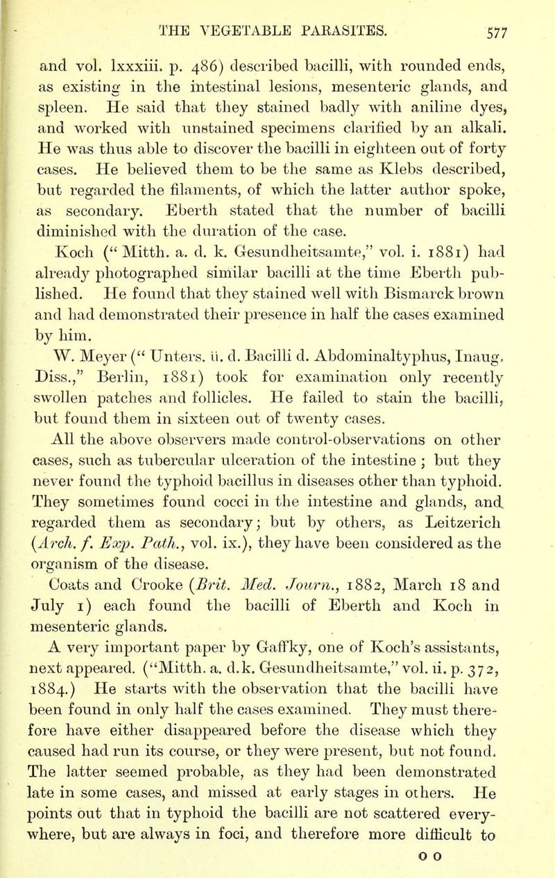 and vol. Ixxxiii. p. 486) described bacilli, with rounded ends, as existing in the intestinal lesions, mesenteric glands, and spleen. He said that they stained badly with aniline dyes, and worked with unstained specimens clarified by an alkali. He was thus able to discover the bacilli in eighteen out of forty cases. He believed them to be the same as Klebs described, but regarded the filaments, of which the latter author spoke, as secondary. Eberth stated that the number of bacilli diminished with the duration of the case. Koch ( Mitth. a. d. k. Gesundheitsamte, vol. i. 1881) had already photographed similar bacilli at the time Eberth pub- lished. He found that they stained well with Bismarck brown and had demonstrated their presence in half the cases examined by him. W. Meyer ( Unters. li. d. Bacilli d. Abdominal typhus, Inaug, Diss., Berlin, 1881) took for examination only recently swollen patches and follicles. He failed to stain the bacilli, but found them in sixteen out of twenty cases. All the above observers made control-observations on other cases, such as tubercular ulceration of the intestine ; but they never found the typhoid bacillus in diseases other than typhoid. They sometimes found cocci in the intestine and glands, and regarded them as secondary; but by others, as Leitzerich {Arch. f. Exp. Path., vol. ix.), they have been considered as the organism of the disease. Coats and Crooke {Brit. Med. Jouryi., 1882, March 18 and July i) each found the bacilli of Eberth and Koch in mesenteric glands. A very important paper by GafFky, one of Koch's assistants, next appeared. (Mitth. a. d.k. Gesundheitsamte, vol. li. p. 372, 1884.) He starts with the observation that the bacilli have been found in only half the cases examined. They must there- fore have either disappeared before the disease which they caused had run its course, or they were present, but not found. The latter seemed probable, as they had been demonstrated late in some cases, and missed at early stages in others. He points out that in typhoid the bacilli are not scattered every- where, but are always in foci, and therefore more difficult to o o