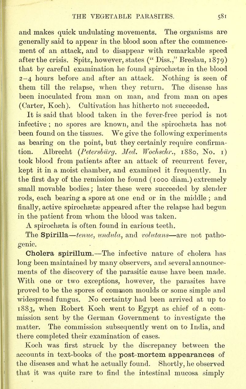 and makes quick undulating movements. The organisms are generally said to appear in the blood soon after the commence- ment of an attack, and to disappear with remarkable speed after the crisis. Spitz, however, states Diss., Breslau, 1879) that by careful examination he found spirochsetse in the blood 2-4 hours before and after an attack. Nothing is seen of them till the relapse, when they return. The disease has been inoculated from man on man, and from man on apes (Carter, Koch). Cultivation has hitherto not succeeded. It is said that blood taken in the fever-free period is not infective ; no spores are known, and the spirochaeta has not been found on the tissues. We give the following experiments as bearing on the point, but they certainly require confirma- tion. Albrecht (Fetershiirg. Med. Wochschr., 1880, No. i) took blood from patients after an attack of recurrent fever, kept it in a moist chamber, and examined it frequently. In the first day of the remission he found (1000 diam.) extremely small movable bodies; later these were succeeded by slender rods, each bearing a spore at one end or in the middle; and finally, active spirochsetse appeared after the relapse had begun in the patient from whom the blood was taken. A spirochaita is often found in carious teeth. The Spirilla—tenue, undida, and volutans—are not patho- genic. Cholera spirillum.—The infective nature of cholera has long been maintained by many observers, and several announce- ments of the discovery of the parasitic cause have been made. With one or two exceptions, however, the parasites have proved to be the spores of common moulds or some simple and widespread fungus. No certainty had been arrived at up to 1883, when Hobert Koch went to Egypt as ciiief of a com- mission sent by the German Government to investigate the matter. The commission subsequently went on to India, and there completed their examination of cases. Koch was first struck by the discrepancy between the accounts in text-books of the post-mortem appearances of the diseases and what he actually found. Shortly, he observed that it was quite rare to find the intestinal mucosa simply