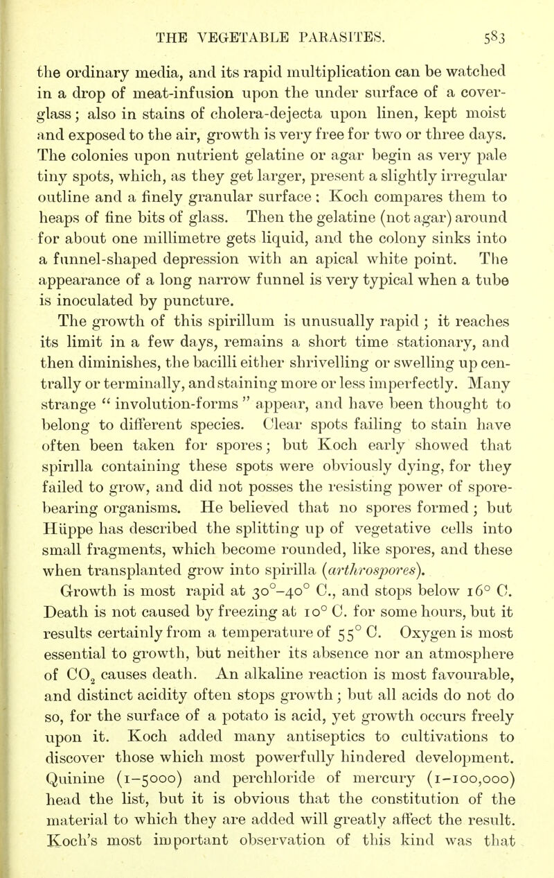the ordinary media, and its rapid multiplication can be watched in a drop of meat-infusion upon the under surface of a cover- glass ; also in stains of cholera-dejecta upon linen, kept moist and exposed to the air, growth is very free for two or three days. The colonies upon nutrient gelatine or agar begin as very pale tiny spots, which, as they get larger, present a slightly irregular outline and a finely granular surface : Koch compares them to heaps of fine bits of glass. Then the gelatine (not agar) around for about one millimetre gets liquid, and the colony sinks into a funnel-shaped depression with an apical white point. The appearance of a long narrow funnel is very typical when a tube is inoculated by puncture. The growth of this spirillum is unusually rapid ; it reaches its limit in a few days, remains a short time stationary, and then diminishes, the bacilli either shrivelling or swelling up cen- trally or terminally, and staining more or less imperfectly. Many strange  involution-forms  appear, and have been thought to belong to different species. Clear spots failing to stain have often been taken for spores; but Koch early showed that spirilla containing these spots were obviously dying, for they failed to grow, and did not posses the resisting power of spore- bearing organisms. He believed that no spores formed; but Hiippe has described the splitting up of vegetative cells into small fragments, which become rounded, like spores, and these when transplanted grow into spirilla (arthrosjyores). Growth is most rapid at 3o°-40° C, and stops below 16° 0. Death is not caused by freezing at 10° 0. for some hours, but it results certainly from a temperature of 55° C. Oxygen is most essential to growth, but neither its absence nor an atmosphere of CO2 causes death. An alkaline reaction is most favourable, and distinct acidity often stops growth; but all acids do not do so, for the surface of a potato is acid, yet growth occurs freely upon it. Koch added many antiseptics to cultivations to discover those which most powerfully hindered development. Quinine (1-5000) and perchloride of mercury (1-100,000) head the list, but it is obvious that the constitution of the material to which they are added will greatly affect the result. Koch's most important observation of this kind was that