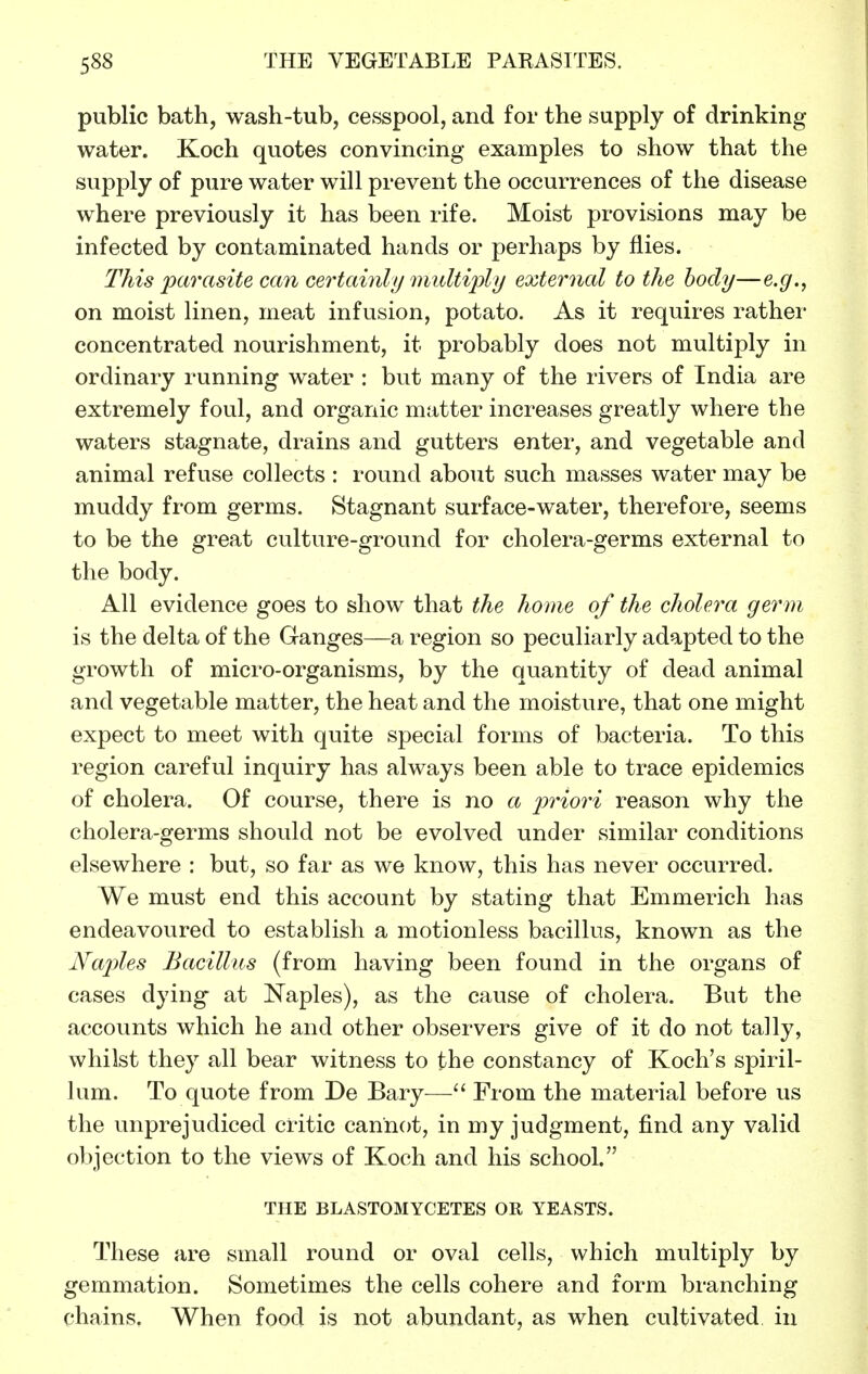 public bath, wash-tub, cesspool, and for the supply of drinking water. Koch quotes convincing examples to show that the supply of pure water will prevent the occurrences of the disease where previously it has been rife. Moist provisions may be infected by contaminated hands or perhaps by flies. This parasite can certainly multiply external to the body—e.g., on moist linen, meat infusion, potato. As it requires rathei- concentrated nourishment, it probably does not multiply in ordinary running water : but many of the rivers of India are extremely foul, and organic matter increases greatly where the waters stagnate, drains and gutters enter, and vegetable and animal refuse collects : round about such masses water may be muddy from germs. Stagnant surface-water, therefore, seems to be the great culture-ground for cholera-germs external to the body. All evidence goes to show that the home of the cholera ger m is the delta of the Ganges—a region so peculiarly adapted to the growth of micro-organisms, by the quantity of dead animal and vegetable matter, the heat and the moisture, that one might expect to meet with quite special forms of bacteria. To this region careful inquiry has always been able to trace epidemics of cholera. Of course, there is no a priori reason why the cholera-germs should not be evolved under similar conditions elsewhere : but, so far as we know, this has never occurred. We must end this account by stating that Emmerich has endeavoured to establish a motionless bacillus, known as the Naples Bacillus (from having been found in the organs of cases dying at Naples), as the cause of cholera. But the accounts which he and other observers give of it do not tally, whilst they all bear witness to the constancy of Koch's spiril- lum. To quote from De Bary—From the material before us the unprejudiced critic cannot, in my judgment, find any valid objection to the views of Koch and his school. THE BLASTOMYCETES OR YEASTS. These are small round or oval cells, which multiply by gemmation. Sometimes the cells cohere and form branching chains. When food is not abundant, as when cultivated, in
