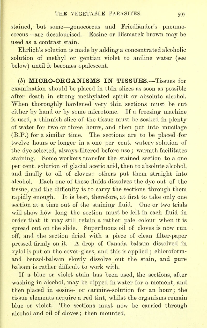 stained, but some—gonococcus and Friedlander's pneumo- coccus—are decolourised. Eosine or Bismarck brown may be used as a contrast stain. Ehrlich's solution is made by adding a concentrated alcoholic solution of methyl or gentian violet to aniline water (see below) until it becomes opalescent. (b) MICRO-ORGANISMS IN TISSUES.—Tissues for examination should be placed in thin slices as soon as possible after death in strong methylated spirit or absolute alcohol. When thoroughly hardened very thin sections must be cut either by hand or by some microtome. If a freezing machine is used, a thinnish slice of the tissue must be soaked in plenty of water for two or three hours, and then put into mucilage (B.P.) for a similar time. The sections are to be placed for twelve hours or longer in a one per cent, watery solution of the dye selected, always filtered before use ; warmth facilitates staining. Some workers transfer the stained section to a one per cent, solution of glacial acetic acid, then to absolute alcohol, and finally to oil of cloves: others put them straight into alcohol. Each one of these fluids dissolves the dye out of the tissue, and the difficulty is to carry the sections through them rapidly enough. It is best, therefore, at first to take only one section at a time out of the staining fluid. One or two trials will show how long the section must be left in each fluid in order that it may still retain a rather pale colour when it is spread out on the slide. Superfluous oil of cloves is now run ofl^, and the section dried with a piece of clean filter-paper pressed firmly on it. A drop of Canada balsam dissolved in xylol is put on the cover-glass, and this is applied ; chloroform- and benzol-balsam slowly dissolve out the stain, and pure balsam is rather difficult to work with. If a blue or violet stain has been used, the sections, after washing in alcohol, may be dipped in water for a moment, and then placed in eosine- or carmine-solution for an hour; the tissue elements acquire a red tint, whilst the organisms remain blue or violet. The sections must now be carried through alcohol and oil of cloves; then mounted.
