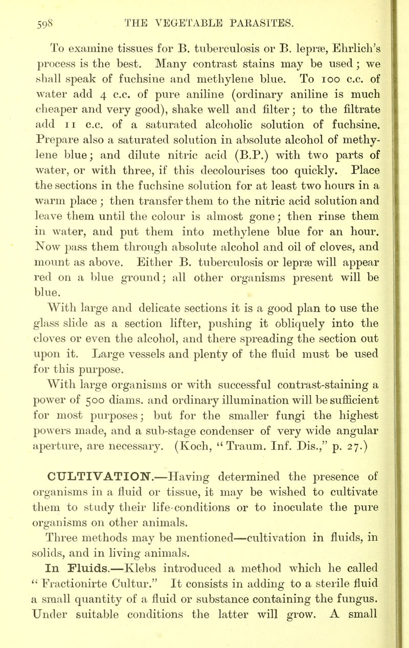 To examine tissues for B. tuberculosis or B. leprae, Ehrlich's process is the best. Many contrast stains may be used; we shall speak of fuchsine and methylene blue. To loo c.c. of water add 4 c.c. of pvire aniline (ordinary aniline is much cheaper and very good), shake well and filter; to the filtrate add II c.c. of a saturated alcoholic solution of fuchsine. Prepare also a saturated solution in absolute alcohol of methy- lene blue; and dilute nitric acid (B.P.) with two parts of water, or with three, if this decolourises too quickly. Place the sections in the fuchsine solution for at least two hours in a warm place; then transfer them to the nitric acid solution and leave them until the colour is almost gone; then rinse them in water, and put them into methylene blue for an hour. Now pass them through absolute alcohol and oil of cloves, and mount as above. Either B. tuberculosis or leprae will appear red on a blue ground; all other organisms present will be blue. With large and delicate sections it is a good plan to use the glass slide as a section lifter, pushing it obliquely into the cloves or even the alcohol, and there spreading the section out upon it. Large vessels and plenty of the fluid must be used for this purpose. With large organisms or with successful contrast-staining a power of 500 diams. and ordinary illumination will be sufficient for most purposes; but for the smaller fungi the highest powers made, and a sub-stage condenser of very wide angular aperture, are necessary. (Koch,  Traum. Inf. Dis., p. 27.) CULTIVATION.—Having determined the presence of organisms in a fluid or tissue, it may be wished to cultivate them to study their life-conditions or to inoculate the pure organisms on other animals. Three methods may be mentioned-—cultivation in fluids, in solids, and in living animals. In Fluids.—Klebs introduced a method which he called Practionirte Cultur. It consists in adding to a sterile fluid a small quantity of a fluid or substance containing the fungus. Under suitable conditions the latter will grow. A small