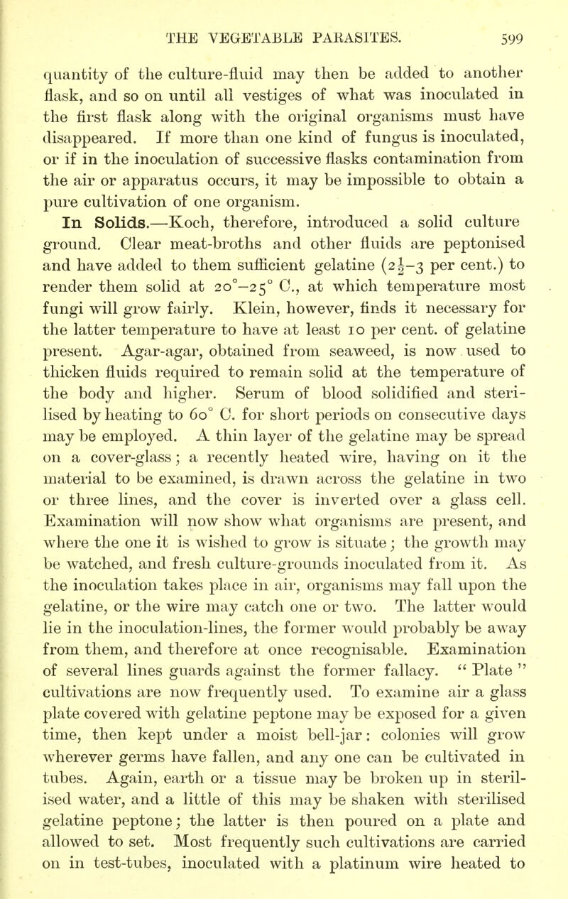 quantity of the culture-fluid may then be added to another flask, and so on until all vestiges of what was inoculated in the first flask along with the original organisms must have disappeared. If more than one kind of fungus is inoculated, or if in the inoculation of successive flasks contamination from the air or apparatus occurs, it may be impossible to obtain a pure cultivation of one organism. In Solids.—Koch, therefore, introduced a solid culture ground. Clear meat-broths and other fluids are peptonised and have added to them suflicient gelatine {2h-3 per cent.) to render them solid at 2o°-2 5 C, at which temperature most fungi will grow fairly. Klein, however, finds it necessary for the latter temperature to have at least lo per cent, of gelatine present. Agar-agar, obtained from seaweed, is now used to thicken fluids required to remain solid at the temperature of the body and higher. Serum of blood solidified and steri- lised by heating to 60° C. for short periods on consecutive days may be employed. A thin layer of the gelatine may be spread on a cover-glass; a recently heated wire, having on it the material to be examined, is drawn across the gelatine in two or three lines, and the cover is inverted over a glass cell. Examination will ^ow show what organisms are present, and where the one it is wished to grow is situate; the growth may be watched, and fresh culture-grounds inoculated from it. As the inoculation takes place in air, organisms may fall upon the gelatine, or the wire may catch one or two. The latter would lie in the inoculation-lines, the former would probably be away from them, and therefore at once recognisable. Examination of several lines guards against the former fallacy.  Plate  cultivations are now frequently used. To examine air a glass plate covered with gelatine peptone may be exposed for a given time, then kept under a moist bell-jar: colonies will grow wherever germs have fallen, and any one can be cultivated in tubes. Again, earth or a tissue may be broken up in steril- ised water, and a little of this may be shaken with sterilised gelatine peptone; the latter is then poured on a plate and allowed to set. Most frequently such cultivations are carried on in test-tubes, inoculated with a platinum wire heated to