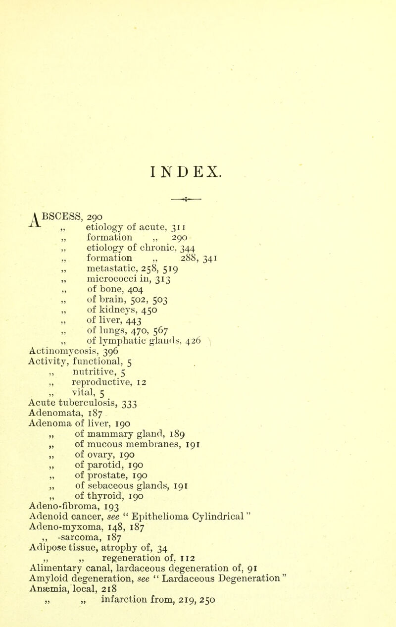 INDEX. A BSCESS, 290 ^ etiology of acute, 311 „ formation ,, 290 „ etiology of clironic, 344 „ formation „ 288, 341 ,, metastatic, 258, 519 „ micrococci in, 313 ,, of bone, 404 ,, of brain, 502, 503 „ of kidneys, 450 ,, of liver, 443 ,, of lungs, 470, 567 „ of lymphatic glands, 426 Actinomycosis, 396 Activity, functional, 5 ,, nutritive, 5 „ reproductive, 12 „ vital, 5 Acute tuberculosis, 333 Adenomata, 187 Adenoma of liver, 190 „ of mammary gland, 189 „ of mucous membranes, 191 „ of ovary, 190 of parotid, 190 „ of prostate, 190 „ of sebaceous glands, 191 „ of thyroid, 190 Adeno-fibroma, 193 Adenoid cancer, see  Epithelioma Cylindrical Adeno-myxoma, 148, 187 ,, -sarcoma, 187 Adipose tissue, atrophy of, 34 ,, ,, regeneration of, 112 Alimentary canal, lardaceous degeneration of, 91 Amyloid degeneration, see '' Lardaceous Degeneration  Aniemia, local, 218 „ „ infarction from, 219, 250