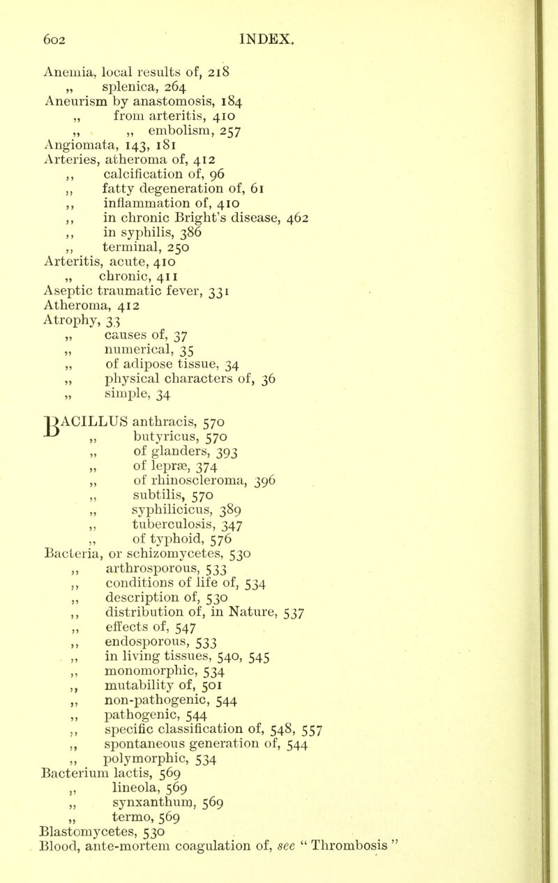 Anemia, local results of, 218 „ splenica, 264 Aneurism by anastomosis, 184 „ from arteritis, 410 „ ,, embolism, 257 Angiomata, 143, 181 Arteries, atheroma of, 412 ,, calcification of, 96 fatty degeneration of, 61 ,, inflammation of, 410 ,, in chronic Bright's disease, 462 ,, in syphilis, 386 ,, terminal, 250 Arteritis, acute, 410 „ chronic, 411 Aseptic traumatic fever, 331 Atheroma, 412 Atrophy, 33 „ causes of, 37 ,, numerical, 35 „ of adipose tissue, 34 ,, physical characters of, 36 „ simple, 34 OACILLUS anthracis, 570 ,, butyricus, 570 of glanders, 393 of leprae, 374 „ of rhinoscleroma, 396 „ subtilis, 570 „ syphilicicus, 389 ,, tuberculosis, 347 of typhoid, 576 Bacteria, or schizomycetes, 530 ,, arthrosporous, 533 ,, conditions of life of, 534 „ description of, 530 ,, distribution of, in Nature, 537 ,, effects of, 547 ,, endosporous, 533 . „ in living tissues, 540, 545 ,, monomorphic, 534 ,, mutability of, 501 „ non-pathogenic, 544 ,, pathogenic, 544 specific classification of, 548, 557 ,, spontaneous generation of, 544 polymorphic, 534 Bacterium lactis, 569 „ lineola, 569 „ synxanthum, 569 „ termo, 569 Blastomycetes, 530 Blood, ante-mortem coagulation of, see  Thrombosis 