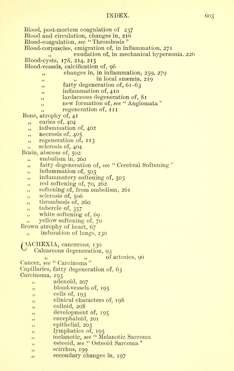 Blood, post-mortem coagulation of 237 Blood and circulation, changes in, 216 Blood-coagulation, see  Thrombosis  Blood-corpuscles, emigration of, in inflammation, 271 ,, exudation of, in mechanical hypersemia, 226 Blood-cysts, 17S, 214, 215 Blood-vessels, calcification of, 96 ,, changes in, in inflammation, 259, 279 „ „ in local anasmia, 219 „ fatty degeneration of, 61-63 „ inflammation of, 410 „ lardaceous degeneration of, 81 „ new formation of, see  Angiomata  ,, regeneration of, 111 Bone, atrophy of, 41 „ caries of, 404 „ inflammation of, 402 „ necrosis of, 405 „ regeneration of, 113 „ sclerosis of, 404 Brain, abscess of, 502 ,, embolism in, 260 „ fatty degeneration of, see  Cerebral Softening  ,, inflammation of, 503 „ inflammatory softening of, 503 „ red softening of, 70, 262 „ softening of, from embolism, 261 ,, sclerosis of, 506 „ thrombosis of, 260 „ tubercle of, 357 „ white softening of, 69 ,, yellow softening of, 70 Brown atrophy of heart, 67 „ induration of lungs, 230 pACHEXIA, cancerous, 130 ^ Calcareous degeneration, 93 „ „ of arteries, 96 Cancer, see Carcinoma Capillaries, fatty degeneration of, 63 Carcinoma, 193 „ adenoid, 207 „ blood-vessels of, 195 „ cells of, 193 ,, clinical characters of, 198 „ colloid, 208 „ development of, 195 „ encephaloid, 201 ,, epithelial, 203 „ lymphatics of, 195 „ melanotic, see  Melanotic Sarcoma ,, osteoid, see  Osteoid Sarcoma „ scirrhus, 199 „ secondary changes in, 197