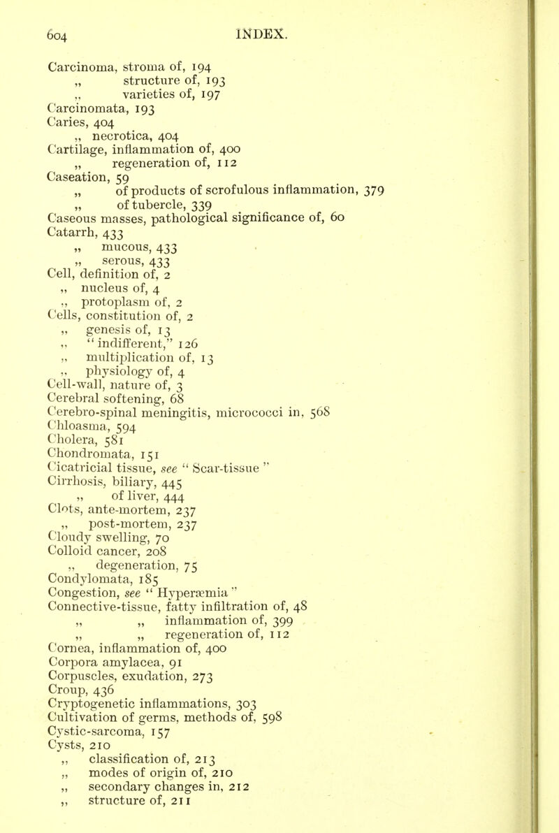 Carcinoma, stroma of, 194 structure of, 193 varieties of, 197 Carcinomata, 193 Caries, 404 ,, necrotica, 404 Cartilage, inflammation of, 400 „ regeneration of, 112 Caseation, 59 „ of products of scrofulous inflammation, 379 „ of tubercle, 339 Caseous masses, pathological significance of, 60 Catarrh, 433 „ mucous, 433 „ serous, 433 Cell, definition of, 2 „ nucleus of, 4 „ protoplasm of, 2 Cells, constitution of, 2 „ genesis of, 13  indifi'erent, 126 „ multiplication of, 13 physiology of, 4 Cell-wall, nature of, 3 Cerebral softening, 68 Cerebro-spinal meningitis, micrococci in, 568 Chloasma, 594 Cholera, 581 Chondromata, 151 Cicatricial tissue, see  Scar-tissue ' Cirrhosis, biliary, 445 „ of liver, 444 Clots, ante-mortem, 237 „ post-mortem, 237 Cloudy swelling, 70 Colloid cancer, 208 „ degeneration, 75 Condylomata, 185 Congestion, see  HypertEmia Connective-tissue, fatty infiltration of, 48 „ „ inflammation of, 399 „ „ regeneration of, 112 Cornea, inflammation of, 400 Corpora amylacea, 91 Corpuscles, exudation, 273 Croup, 436 Cryptogenetic inflammations, 303 Cultivation of germs, methods of, 598 Cystic-sarcoma, 157 Cysts, 210 ,, classification of, 213 „ modes of origin of, 210 „ secondary changes in, 212 „ structure of, 211