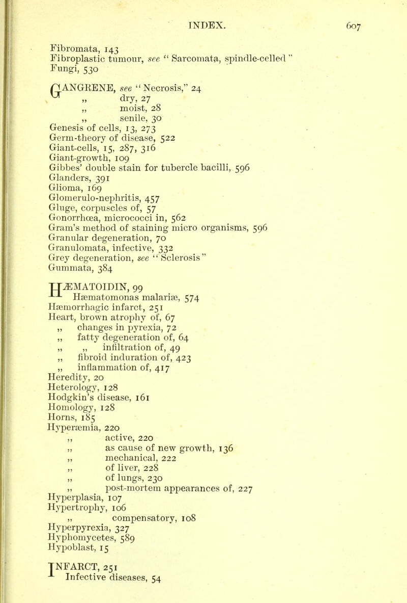 Fibromata, 143 Fibroplastic tumour, see Sarcomata, spindle-celled  Fungi, 530 nANGKENE, see Necrosis, 24 ^ „ dry, 27 „ moist, 28 „ senile, 30 Genesis of cells, 13, 273 Germ-theory of disease, 522 Giant-cells, 15, 287, 316 Giant-growth, 109 Gibbes' double stain for tubercle bacilli, 596 Glanders, 391 Glioma, 169 Glomerulo-nephritis, 457 Gluge, corpuscles of, 57 Gonorrhoea, micrococci in, 562 Gram's method of staining micro organisms, 596 Granular degeneration, 70 Granulomata, infective, 332 Grey degeneration, see  Sclerosis Gummata, 384 TT^MATOIDIN, 99 Hgematomonas malariae, 574 Hsemorrhagic infarct, 251 Heart, brown atrophy of, 67 „ changes in pyrexia, 72 ,, fatty degeneration of, 64 „ „ infiltration of, 49 „ fibroid induration of, 423 „ inflammation of, 417 Heredity, 20 Heterology, 128 Hodgkin's disease, 161 Homology, 128 Horns, 185 Hypersemia, 220 ,, active, 220 „ as cause of new growth, 136 ,, mechanical, 222 „ of liver, 228 „ of lungs, 230 ,, post-mortem appearances of, 227 Hyperplasia, 107 Hypertrophy, 106 „ compensatory, 108 Hyperpyrexia, 327 Hyphomycetes, 589 Hypoblast, 15 NFAKCT, 251 Infective diseases, 54