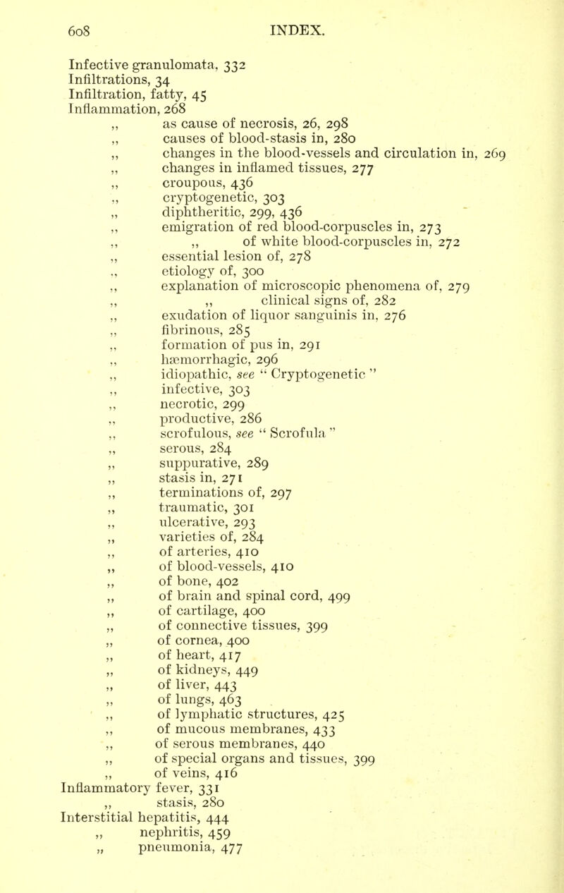 Infective granulomata, 332 Infiltrations, 34 Infiltration, fatty, 45 Inflammation, 268 ,, as cause of necrosis, 26, 298 „ causes of blood-stasis in, 280 ,, changes in the blood-vessels and circulation in, 269 ,, changes in inflamed tissues, 277 ,, croupous, 436 ,, cryptogenetic, 303 „ diphtheritic, 299, 436 ,, emigration of red blood-corpuscles in, 273 ,, ,, of white blood-corpuscles in, 272 „ essential lesion of, 278 etiology of, 300 ,, explanation of microscopic phenomena of, 279 ,, ,, clinical signs of, 282 „ exudation of liquor sanguinis in, 276 „ fibrinous, 285 ,, formation of pus in, 291 ,, ha^morrhagic, 296 ,, idiopathic, see  Cryptogenetic  ,, infective, 303 ,, necrotic, 299 ,, productive, 286 ,, scrofulous, see  Scrofula  „ serous, 284 ,, suppurative, 289 „ stasis in, 271 „ terminations of, 297 „ traumatic, 301 ,, ulcerative, 293 „ varieties of, 284 ,, of arteries, 410 „ of blood-vessels, 410 ,, of bone, 402 „ of brain and spinal cord, 499 ,, of cartilage, 400 ,, of connective tissues, 399 ,, of cornea, 400 „ of heart, 417 „ of kidneys, 449 „ of liver, 443 ,, of lungs, 463 ' ,, of lymphatic structures, 425 ,, of mucous membranes, 433 ,, of serous membranes, 440 „ of special organs and tissues, 399 ,, of veins, 416 Inflammatory fever, 331 ,, stasis, 280 Interstitial hepatitis, 444 „ nephritis, 459 „ pneumonia, 477