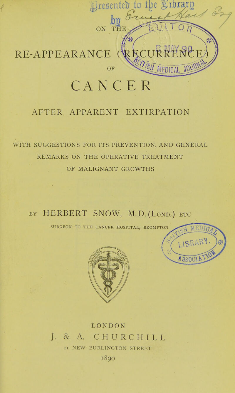 CANCER AFTER APPARENT EXTIRPATION WITH SUGGESTIONS FOR ITS PREVENTION, AND GENERAL REMARKS ON THE OPERATIVE TREATMENT OF MALIGNANT GROWTHS by HERBERT SNOW, M.D. (Lond.) etc LONDON J. & A. CHURCHILL ii NEW BURLINGTON STREET I890