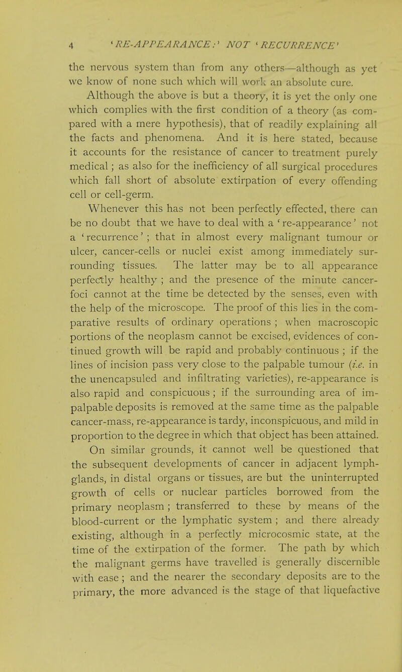 •I « RE-APPEARANCE:' NOT 1 RECURRENCE' the nervous system than from any others—although as yet we know of none such which will work an absolute cure. Although the above is but a theory, it is yet the only one which complies with the first condition of a theory (as com- pared with a mere hypothesis), that of readily explaining all the facts and phenomena. And it is here stated, because it accounts for the resistance of cancer to treatment purely medical; as also for the inefficiency of all surgical procedures which fall short of absolute extirpation of every offending cell or cell-germ. Whenever this has not been perfectly effected, there can be no doubt that we have to deal with a ' re-appearance' not a ' recurrence' ; that in almost every malignant tumour or ulcer, cancer-cells or nuclei exist among immediately sur- rounding tissues. The latter may be to all appearance perfectly healthy ; and the presence of the minute cancer- foci cannot at the time be detected by the senses, even with the help of the microscope. The proof of this lies in the com- parative results of ordinary operations ; when macroscopic portions of the neoplasm cannot be excised, evidences of con- tinued growth will be rapid and probably continuous ; if the lines of incision pass very close to the palpable tumour (i.e. in the unencapsuled and infiltrating varieties), re-appearance is also rapid and conspicuous ; if the surrounding area of im- palpable deposits is removed at the same time as the palpable cancer-mass, re-appearance is tardy, inconspicuous, and mild in proportion to the degree in which that object has been attained. On similar grounds, it cannot well be questioned that the subsequent developments of cancer in adjacent lymph- glands, in distal organs or tissues, are but the uninterrupted growth of cells or nuclear particles borrowed from the primary neoplasm ; transferred to these by means of the blood-current or the lymphatic system ; and there already existing, although in a perfectly microcosmic state, at the time of the extirpation of the former. The path by which the malignant germs have travelled is generally discernible with ease ; and the nearer the secondary deposits are to the primary, the more advanced is the stage of that liquefactive