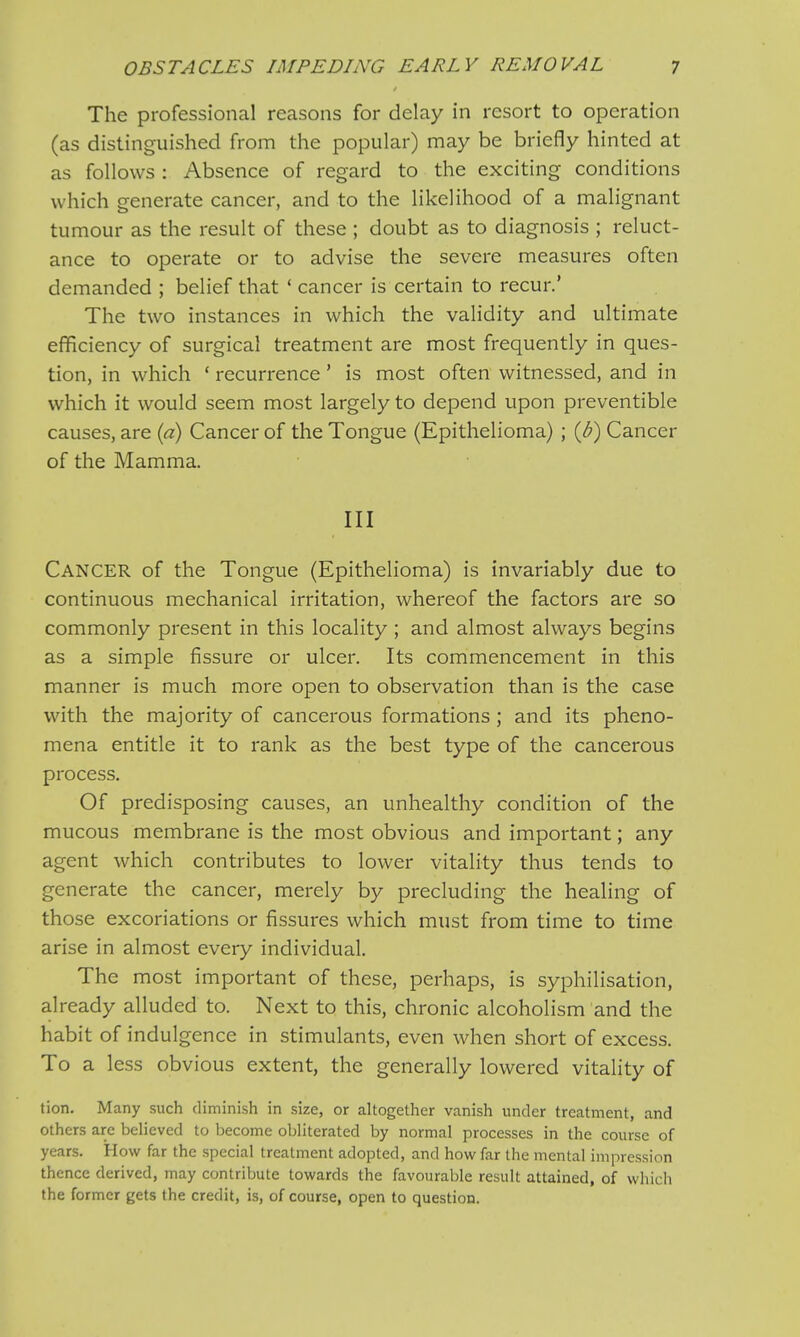 The professional reasons for delay in resort to operation (as distinguished from the popular) may be briefly hinted at as follows : Absence of regard to the exciting conditions which generate cancer, and to the likelihood of a malignant tumour as the result of these ; doubt as to diagnosis ; reluct- ance to operate or to advise the severe measures often demanded ; belief that ' cancer is certain to recur.' The two instances in which the validity and ultimate efficiency of surgical treatment are most frequently in ques- tion, in which ' recurrence' is most often witnessed, and in which it would seem most largely to depend upon preventible causes, are (a) Cancer of the Tongue (Epithelioma) ; (b) Cancer of the Mamma. Ill CANCER of the Tongue (Epithelioma) is invariably due to continuous mechanical irritation, whereof the factors are so commonly present in this locality ; and almost always begins as a simple fissure or ulcer. Its commencement in this manner is much more open to observation than is the case with the majority of cancerous formations ; and its pheno- mena entitle it to rank as the best type of the cancerous process. Of predisposing causes, an unhealthy condition of the mucous membrane is the most obvious and important; any agent which contributes to lower vitality thus tends to generate the cancer, merely by precluding the healing of those excoriations or fissures which must from time to time arise in almost every individual. The most important of these, perhaps, is syphilisation, already alluded to. Next to this, chronic alcoholism and the habit of indulgence in stimulants, even when short of excess. To a less obvious extent, the generally lowered vitality of tion. Many such diminish in size, or altogether vanish under treatment, and others are believed to become obliterated by normal processes in the course of years. How far the special treatment adopted, and how far the mental impression thence derived, may contribute towards the favourable result attained, of which the former gets the credit, is, of course, open to question.