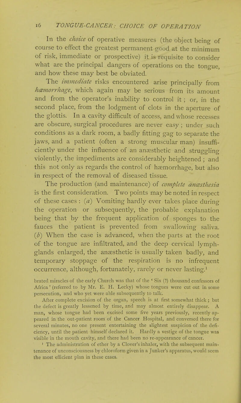 In the choice of operative measures (the object being of course to effect the greatest permanent good at the minimum of risk, immediate or prospective) it is requisite to consider what are the principal dangers of operations on the tongue, and how these may best be obviated. The immediate risks encountered arise principally from hemorrhage, which again may be serious from its amount and from the operator's inability to control it ; or, in the second place, from the lodgment of clots in the aperture of the glottis. In a cavity difficult of access, and whose recesses are obscure, surgical procedures are never easy ; under such conditions as a dark room, a badly fitting gag to separate the jaws, and a patient (often a strong muscular man) insuffi- ciently under the influence of an anaesthetic and struggling violently, the impediments are considerably heightened ; and this not only as regards the control of haemorrhage, but also in respect of the removal of diseased tissue. The production (and maintenance) of complete anczstJiesia is the first consideration. Two points maybe noted in respect of these cases : (a) Vomiting hardly ever takes place during the operation or subsequently, the probable explanation being that by the frequent application of sponges to the fauces the patient is prevented from swallowing saliva. (b) When the case is advanced, when the parts at the root of the tongue are infiltrated, and the deep cervical lymph- glands enlarged, the anaesthetic is usually taken badly, and temporary stoppage of the respiration is no infrequent occurrence, although, fortunately, rarely or never lasting.1 brated miracles of the early Church was that of the ' Six (?) thousand confessors of Africa' (referred to by Mr. E. H. Lecky) whose tongues were cut out in some persecution, and who yet were able subsequently to talk. After complete excision of the organ, speech is at first somewhat thick; but the defect is greatly lessened by time, and may almost entirely disappear. A man, whose tongue had been excised some five years previously, recently ap- peared in the out-patient room of the Cancer Hospital, and conversed there for several minutes, no one present entertaining the slightest suspicion of the defi- ciency, until the patient himself declared it. Hardly a vestige of the tongue was visible in the mouth cavity, and there had been no re-appearance of cancer. 1 The administration of ether by a Clover's inhaler, with the subsequent main- tenance of unconsciousness by chloroform given in a Junker's apparatus, would seem the most efficient plan in these cases.