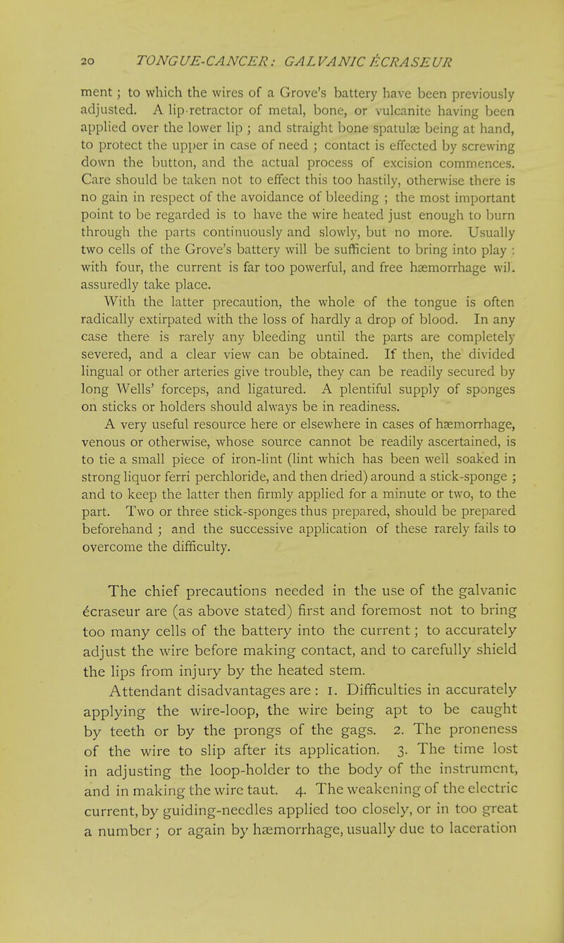 ment ; to which the wires of a Grove's battery have been previously adjusted. A lip retractor of metal, bone, or vulcanite having been applied over the lower lip ; and straight bone spatula? being at hand, to protect the upper in case of need ; contact is effected by screwing down the button, and the actual process of excision commences. Care should be taken not to effect this too hastily, otherwise there is no gain in respect of the avoidance of bleeding ; the most important point to be regarded is to have the wire heated just enough to burn through the parts continuously and slowly, but no more. Usually two cells of the Grove's battery will be sufficient to bring into play : with four, the current is far too powerful, and free haemorrhage wil. assuredly take place. With the latter precaution, the whole of the tongue is often radically extirpated with the loss of hardly a drop of blood. In any case there is rarely any bleeding until the parts are completely severed, and a clear view can be obtained. If then, the divided lingual or other arteries give trouble, they can be readily secured by long Wells' forceps, and ligatured. A plentiful supply of sponges on sticks or holders should always be in readiness. A very useful resource here or elsewhere in cases of haemorrhage, venous or otherwise, whose source cannot be readily ascertained, is to tie a small piece of iron-lint (lint which has been well soaked in strong liquor ferri perchloride, and then dried) around a stick-sponge ; and to keep the latter then firmly applied for a minute or two, to the part. Two or three stick-sponges thus prepared, should be prepared beforehand ; and the successive application of these rarely fails to overcome the difficulty. The chief precautions needed in the use of the galvanic £craseur are (as above stated) first and foremost not to bring too many cells of the battery into the current; to accurately adjust the wire before making contact, and to carefully shield the lips from injury by the heated stem. Attendant disadvantages are : I. Difficulties in accurately applying the wire-loop, the wire being apt to be caught by teeth or by the prongs of the gags. 2. The proneness of the wire to slip after its application. 3. The time lost in adjusting the loop-holder to the body of the instrument, and in making the wire taut. 4. The weakening of the electric current, by guiding-needles applied too closely, or in too great a number ; or again by haemorrhage, usually due to laceration