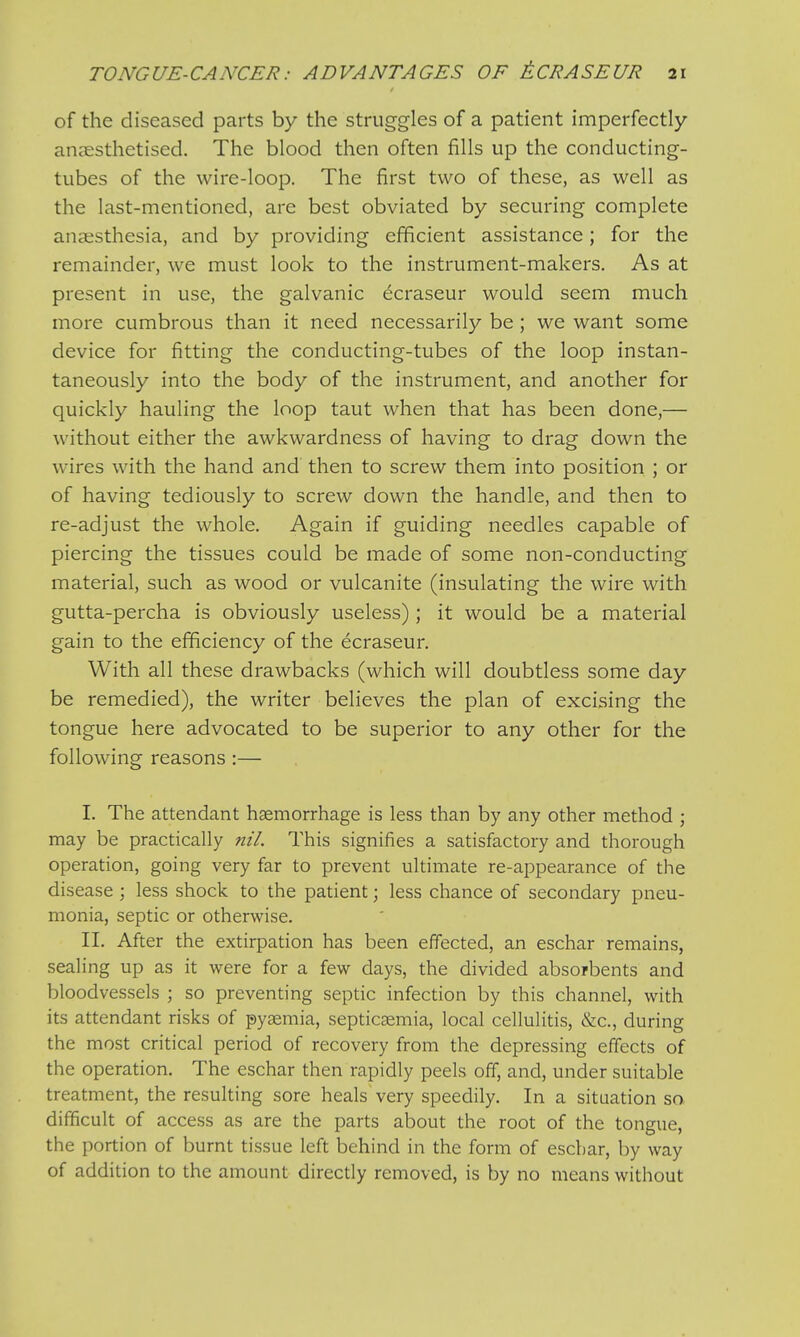 of the diseased parts by the struggles of a patient imperfectly anaesthetised. The blood then often fills up the conducting- tubes of the wire-loop. The first two of these, as well as the last-mentioned, are best obviated by securing complete anaesthesia, and by providing efficient assistance; for the remainder, we must look to the instrument-makers. As at present in use, the galvanic e^craseur would seem much more cumbrous than it need necessarily be; we want some device for fitting the conducting-tubes of the loop instan- taneously into the body of the instrument, and another for quickly hauling the loop taut when that has been done,— without either the awkwardness of having to drag down the wires with the hand and then to screw them into position ; or of having tediously to screw down the handle, and then to re-adjust the whole. Again if guiding needles capable of piercing the tissues could be made of some non-conducting material, such as wood or vulcanite (insulating the wire with gutta-percha is obviously useless); it would be a material gain to the efficiency of the ecraseur. With all these drawbacks (which will doubtless some day be remedied), the writer believes the plan of excising the tongue here advocated to be superior to any other for the following reasons :— I. The attendant haemorrhage is less than by any other method ; may be practically nil. This signifies a satisfactory and thorough operation, going very far to prevent ultimate re-appearance of the disease ; less shock to the patient; less chance of secondary pneu- monia, septic or otherwise. II. After the extirpation has been effected, an eschar remains, sealing up as it were for a few days, the divided absorbents and bloodvessels ; so preventing septic infection by this channel, with its attendant risks of pyaemia, septicaemia, local cellulitis, &c., during the most critical period of recovery from the depressing effects of the operation. The eschar then rapidly peels off, and, under suitable treatment, the resulting sore heals very speedily. In a situation so difficult of access as are the parts about the root of the tongue, the portion of burnt tissue left behind in the form of eschar, by way of addition to the amount directly removed, is by no means without