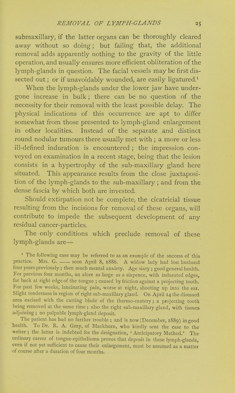 submaxillary, if the latter organs can be thoroughly cleared away without so doing; but failing that, the additional removal adds apparently nothing to the gravity of the little operation, and usually ensures more efficient obliteration of the lymph-glands in question. The facial vessels may be first dis- sected out; or if unavoidably wounded, are easily ligatured.1 When the lymph-glands under the lower jaw have under- gone increase in bulk; there can be no question of the necessity for their removal with the least possible delay. The physical indications of this occurrence are apt to differ somewhat from those presented to lymph-gland enlargement in other localities. Instead of the separate and distinct round nodular tumours there usually met with ; a more or less ill-defined induration is encountered ; the impression con- veyed on examination in a recent stage, being that the lesion consists in a hypertrophy of the sub-maxillary gland here situated. This appearance results from the close juxtaposi- tion of the lymph-glands to the sub-maxillary; and from the dense fascia by which both are invested. Should extirpation not be complete, the cicatricial tissue resulting from the incisions for removal of these organs, will contribute to impede the subsequent development of any residual cancer-particles. The only conditions which preclude removal of these lymph-glands are— 1 The following case may be referred to as an example of the success of this practice. Mrs. G. seen April 8, 1886. A widow lady had lost husband four years previously ; then much mental anxiety. Age sixty ; good general health. For previous four months, an ulcer as large as a sixpence, with indurated edges, far back at right edge of the tongue ; caused by friction against a projecting tooth. For past few weeks, lancinating pain, worse at night, shooting up into the ear. Slight tenderness in region of right sub-maxillary gland. On April 14 the diseased area excised with the cutting blade of the thermo-cautery; a projecting tooth being removed at the same time; also the right sub-maxillary gland, with tissues adjoining ; no palpable lymph-gland deposit. The patient has had no further trouble ; and is now (December, 1889) in good health. To Dr. R. A. Gray, of Blackburn, who kindly sent the case to the writer ; the latter is indebted for the designation, ' Anticipatory Method.' The ordinary career of tongue-epithelioma proves that deposit in these lymph-glands, even if not yet sufficient to cause their enlargement, must be assumed as a matter of course after a duration of four months.