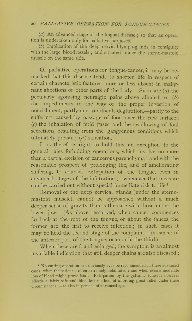 (a) An advanced stage of the lingual disease j so that an opera- tion is undertaken only for palliative purposes. (b) Implication of the deep cervical lymph-glands, in contiguity with the large bloodvessels ; and situated under the sterno-mastoid muscle on the same side. Of palliative operations for tongue-cancer, it may be re- marked that this disease tends to shorten life in respect of certain characteristic features, more or less absent in malig- nant affections of other parts of the body. Such are (a) the peculiarly agonising neuralgic pains above alluded to ; {b) the impediments in the way of the proper ingestion of nourishment, partly due to difficult deglutition,—partly to the suffering caused by passage of food over the raw surface ; (c) the inhalation of fetid gases, and the swallowing of foul secretions, resulting from the gangrenous conditions which ultimately prevail; (d) salivation. It is therefore right to hold this an exception to the general rules forbidding operations, which involve no more than a partial excision of cancerous parenchyma ; and with the reasonable prospect of prolonging life, and of ameliorating suffering, to counsel extirpation of the tongue, even in advanced stages of the infiltration ;—whenever that measure can be carried out without special immediate risk to life.1 Removal of the deep cervical glands (under the sterno- mastoid muscle), cannot be approached without a much deeper sense of gravity than is the case with those under the lower jaw. (As above remarked, when cancer commences far back at the root of the tongue, or about the fauces, the former are the first to receive infection ; in such cases it may be held the second stage of the complaint,—in cancer of the anterior part of the tongue, or mouth, the third.) When these are found enlarged, the symptom is an almost invariable indication that still deeper chains are also diseased ; 1 No cutting operation can obviously ever be recommended in these advanced cases, when the patient is often extremely debilitated ; and when even a moderate loss of blood might prove fatal. Extirpation by the galvanic ecraseur however affords a fairly safe and bloodless method of affording great relief under these circumstances ;—as also in persons of advanced age.