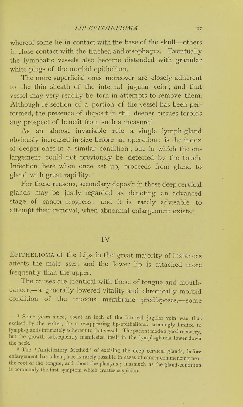 LIP-EPITHELIOMA whereof some lie in contact with the base of the skull—others in close contact with the trachea and oesophagus. Eventually the lymphatic vessels also become distended with granular white plugs of the morbid epithelium. The more superficial ones moreover are closely adherent to the thin sheath of the internal jugular vein ; and that vessel may very readily be torn in attempts to remove them. Although re-section of a portion of the vessel has been per- formed, the presence of deposit in still deeper tissues forbids any prospect of benefit from such a measure.1 As an almost invariable rule, a single lymph gland obviously increased in size before an operation ; is the index of deeper ones in a similar condition ; but in which the en- largement could not previously be detected by the touch. Infection here when once set up, proceeds from gland to gland with great rapidity. For these reasons, secondary deposit in these deep cervical glands may be justly regarded as denoting an advanced stage of cancer-progress ; and it is rarely advisable to attempt their removal, when abnormal enlargement exists.2 IV Epithelioma of the Lips in the great majority of instances affects the male sex ; and the lower lip is attacked more frequently than the upper. The causes are identical with those of tongue and mouth- cancer,—a generally lowered vitality and chronically morbid condition of the mucous membrane predisposes,—some 1 Some years since, about an inch of the internal jugular vein was thus excised by the writer, for a re-appearing lip-epithelioma seemingly limited to lymph-glands intimately adherent to that vessel. The patient made a good recovery, but the growth subsequently manifested itself in the lymph-glands lower down the neck. 2 The ' Anticipatory Method ' of excising the deep cervical glands, before enlargement has taken place is rarely possible in cases of cancer commencing near the root of the tongue, and about the pharynx ; inasmuch as the gland-condition is commonly the first symptom which creates suspicion.