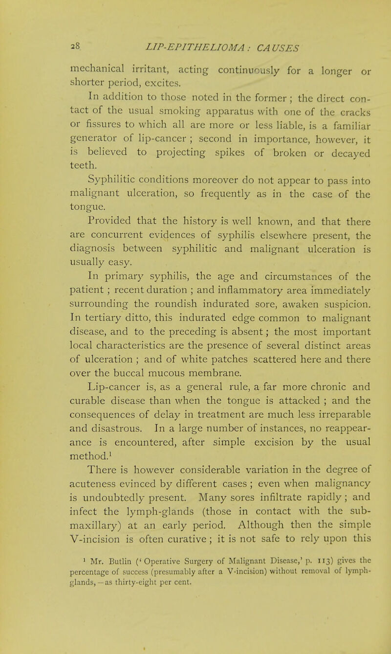 LIP-EPITHELIOMA ; CA USES mechanical irritant, acting continuously for a longer or shorter period, excites. In addition to those noted in the former; the direct con- tact of the usual smoking apparatus with one of the cracks or fissures to which all are more or less liable, is a familiar generator of lip-cancer ; second in importance, however, it is believed to projecting spikes of broken or decayed teeth. Syphilitic conditions moreover do not appear to pass into malignant ulceration, so frequently as in the case of the tongue. Provided that the history is well known, and that there are concurrent evidences of syphilis elsewhere present, the diagnosis between syphilitic and malignant ulceration is usually easy. In primary syphilis, the age and circumstances of the patient ; recent duration ; and inflammatory area immediately surrounding the roundish indurated sore, awaken suspicion. In tertiary ditto, this indurated edge common to malignant disease, and to the preceding is absent; the most important local characteristics are the presence of several distinct areas of ulceration ; and of white patches scattered here and there over the buccal mucous membrane. Lip-cancer is, as a general rule, a far more chronic and curable disease than when the tongue is attacked ; and the consequences of delay in treatment are much less irreparable and disastrous. In a large number of instances, no reappear- ance is encountered, after simple excision by the usual method.1 There is however considerable variation in the degree of acuteness evinced by different cases ; even when malignancy is undoubtedly present. Many sores infiltrate rapidly; and infect the lymph-glands (those in contact with the sub- maxillary) at an early period. Although then the simple V-incision is often curative ; it is not safe to rely upon this 1 Mr. Butlin ('Operative Surgery of Malignant Disease,' p. 113) gives the percentage of success (presumably after a V-incision) without removal of lymph- glands,—as thirty-eight per cent.