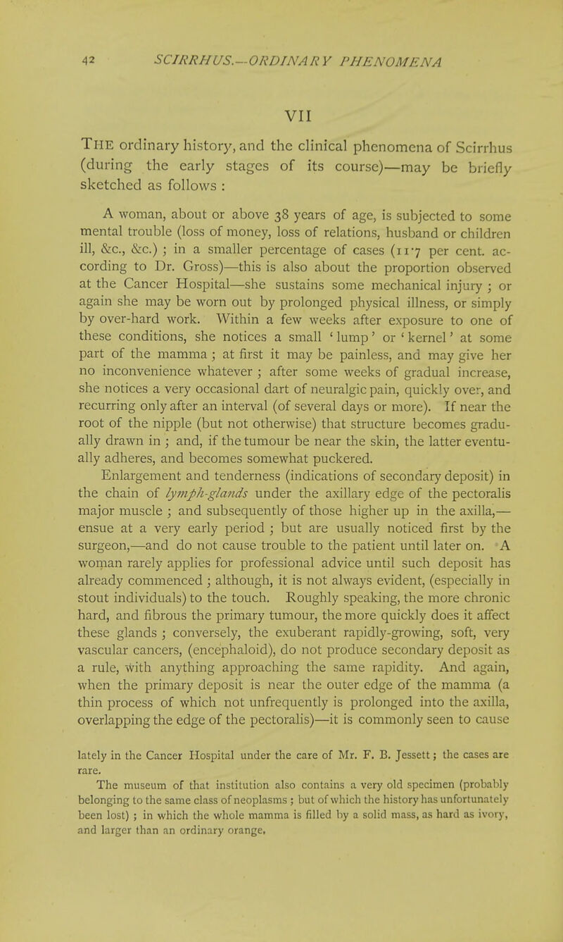 VII The ordinary history, and the clinical phenomena of Scirrhus (during the early stages of its course)—may be briefly sketched as follows : A woman, about or above 38 years of age, is subjected to some mental trouble (loss of money, loss of relations, husband or children ill, &c, &c.) ; in a smaller percentage of cases (117 per cent, ac- cording to Dr. Gross)—this is also about the proportion observed at the Cancer Hospital—she sustains some mechanical injury ; or again she may be worn out by prolonged physical illness, or simply by over-hard work. Within a few weeks after exposure to one of these conditions, she notices a small ' lump' or ' kernel' at some part of the mamma ; at first it may be painless, and may give her no inconvenience whatever ; after some weeks of gradual increase, she notices a very occasional dart of neuralgic pain, quickly over, and recurring only after an interval (of several days or more). If near the root of the nipple (but not otherwise) that structure becomes gradu- ally drawn in ; and, if the tumour be near the skin, the latter eventu- ally adheres, and becomes somewhat puckered. Enlargement and tenderness (indications of secondary deposit) in the chain of lymph-glands under the axillary edge of the pectoralis major muscle ; and subsequently of those higher up in the axilla,— ensue at a very early period ; but are usually noticed first by the surgeon,—and do not cause trouble to the patient until later on. A woman rarely applies for professional advice until such deposit has already commenced ; although, it is not always evident, (especially in stout individuals) to the touch. Roughly speaking, the more chronic hard, and fibrous the primary tumour, the more quickly does it affect these glands ; conversely, the exuberant rapidly-growing, soft, very vascular cancers, (encephaloid), do not produce secondary deposit as a rule, with anything approaching the same rapidity. And again, when the primary deposit is near the outer edge of the mamma (a thin process of which not unfrequently is prolonged into the axilla, overlapping the edge of the pectoralis)—it is commonly seen to cause lately in the Cancer Hospital under the care of Mr. F. B. Jessett; the cases are rare. The museum of that institution also contains a very old specimen (probably belonging to the same class of neoplasms ; but of which the history has unfortunately been lost) ; in which the whole mamma is filled by a solid mass, as hard as ivory, and larger than an ordinary orange.