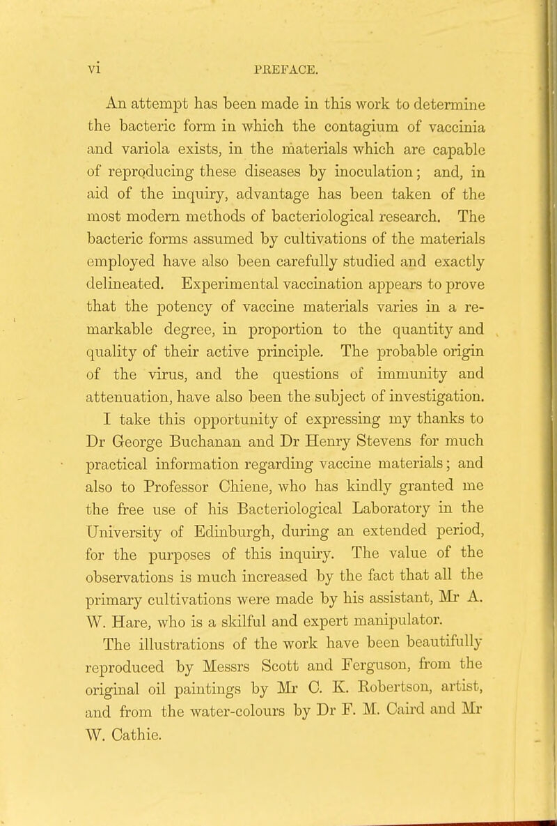 An attempt has been made in this work to determine the bacteria form in which the contagium of vaccinia and variola exists, in the materials which are capable of reproducing these diseases by inoculation; and, in aid of the inquiry, advantage has been taken of the most modern methods of bacteriological research. The bacteric forms assumed by cultivations of the materials employed have also been carefully studied and exactly delineated. Experimental vaccination appears to prove that the potency of vaccine materials varies in a re- markable degree, in proportion to the quantity and quality of their active principle. The probable origin of the virus, and the questions of immunity and attenuation, have also been the subject of investigation. I take this opportunity of expressing my thanks to Dr George Buchanan and Dr Henry Stevens for much practical information regarding vaccine materials; and also to Professor Chiene, who has kindly granted me the free use of his Bacteriological Laboratory in the University of Edinburgh, during an extended period, for the purposes of this inquiry. The value of the observations is much increased by the fact that all the primary cultivations were made by his assistant, Mr A. W. Hare, who is a skilful and expert manipulator. The illustrations of the work have been beautifully reproduced by Messrs Scott and Ferguson, from the original oil paintings by Mr 0. K. Kobertson, artist, and from the water-colours by Dr F. M. Caird and Mr W. Cathie.