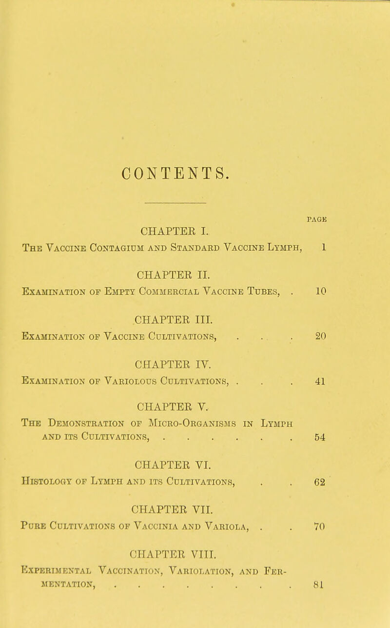 CONTENTS. PACE CHAPTEE I. The Vaccine Contagidm and Standard Vaccine Lymph, 1 CHAPTER II. Examination of Empty Commercial Vaccine Tubes, . 10 CHAPTER III. Examination of Vaccine Cultivations, . . . 20 CHAPTER IV. Examination of Variolous Cultivations, . . . 41 CHAPTER V. The Demonstration of IMicro-Organisms in Lymph and its Cultivations, .54 CHAPTER VI. Histology of Lymph and its Cultivations, . . 62 CHAPTER VII. Pore Cultivations of Vaccinia and Variola, . . 70 CHAPTER VIIL Experimental Vaccination, Variolation, and Fer- mentation, .81