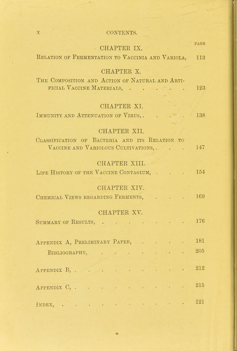 I'AOK CHAPTER IX. Relation of Fermentation to Vaccinia and Variola, 113 CHAPTER X. The Composition and Action of Natural and Arti- ficial Vaccine Materials, 123 CHAPTER XI. Immunity and Attenuation of Virus, .... 138 CHAPTER XII. Classification of Bacteria and its Relation to Vaccine and Variolous Cultivations, . . . 147 CHAPTER XIII. Life History of the Vaccine Contagium, . . . 154 CHAPTER XIV. Chemical Views regarding Ferments, . . . 169 CHAPTER XV. Summary of Results, 176 Appendix A, Preliminary Paper, .... 181 Bibliography, 205 Appendix B, 212 Appendix C, 215