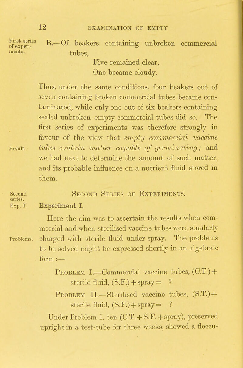 ofexperi-'^^ B.—Of beakers containing unbroken commercial ments. tubeS, Five remained clear, One became cloudy. Thus, under the same conditions, four beakers out of seven containing broken commercial tubes became con- taminated, while only one out of six beakers containing sealed unbroken empty commercial tubes did so. The first series of experiments was therefore strongly in favour of the view that empty commercial vaccine Result. tubes contain matter capable of germinating; and we had next to determine the amount of such matter, and its probable influence on a nutrient fluid stored in them. Second SECOND SERIES OF EXPERIMENTS, series. Exp. I. Experiment I. Here the aim was to ascertain the results when com- mercial and when sterilised vaccine tubes were similarly Problems, charged with sterile fluid under spray. The problems to be solved might be expressed shortly in an algebraic form:— Problem I.—Commercial vaccine tubes, (C.T.)-|- sterile fluid, (S.F.)-f-spray = ? Problem II.—Sterilised vaccine tubes, (S.T.)-|- sterile fluid, (S.F.) ^-spray = ? Under Problem I. ten (C.T.-f S.F.-f spray), preserved upright in a test-tube for three weeks, showed a floccu-