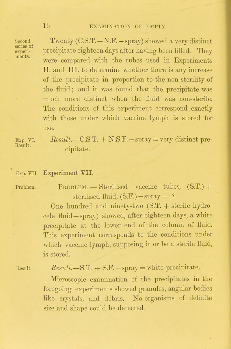 Twenty (C.S.T. + N.F. — spray) showed a very distiuct preciiDitate eighteen days after having been filled. They were compared with the tubes used in Experiments II. and III. to determine whether there is any increase of the precipitate in proportion to the non-sterility of the fluid; and it was found that the precipitate was much more distinct when the fluid was non-sterile. The conditions of this experiment correspond exactly with those under which vaccine lymph is stored for use. Result.—C.S.T. -f- N.S.F. — spray = very distinct pre- cipitate. Exp. VII. Experiment VII. Problem. PROBLEM. — Sterilised vaccine tubes, (S.T.) -1- sterilised fluid, (S.F.) — spray = ? One hundred and ninety-two (S.T. -|- sterile hydro- cele fluid —spray) showed, after eighteen days, a white precipitate at the lower end of the column of fluid. This experiment corresponds to the conditions under which vaccine lymph, supposing it or be a sterile fluid, is stored. Result. Result—S.T. -f S.F. —spray = white jDrecipitate. Microscopic examination of the preci]Ditates in the foregoing experiments showed granules, angular bodies like crystals, and debris. No organisms of definite size and shape could be detected. Second series of experi- ments. Exp. VI. Result.