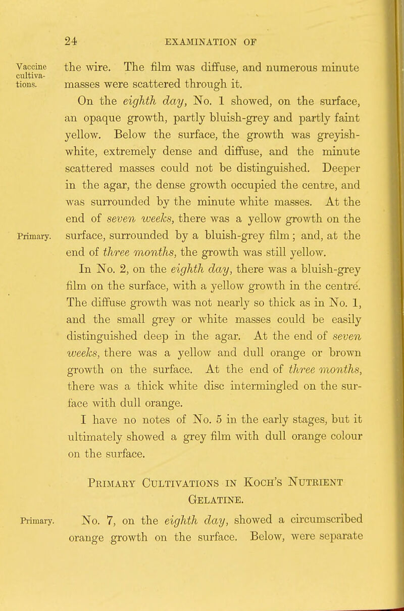 Vaccine the wire. The film was diffuse, and numerous minute cultiva- tions, masses were scattered through it. On the eighth day, No. 1 showed, on the surface, an opaque growth, partly bluish-grey and partly faint yellow. Below the surface, the growth was greyish- white, extremely dense and diffuse, and the minute scattered masses could not be distinguished. Deeper in the agar, the dense growth occupied the centre, and was surrounded by the minute white masses. At the end of seven tveeks, there was a yellow growth on the Primary, surface, surrounded by a bluish-grey film; and, at the end of three months, the growth was still yellow. In No. 2, on the eighth day, there was a bluish-grey film on the surface, with a yellow growth in the centre. The diffuse growth was not nearly so thick as in No. 1, and the small grey or white masses could be easily distinguished deep in the agar. At the end of seven weeks, there was a yellow and dull orange or brown growth on the surface. At the end of three months, there was a thick white disc intermingled on the sur- face with dull orange. I have no notes of No. 5 in the early stages, but it ultimately showed a grey film with dull orange colour on the surface. Primaey Cultivations in Koch's Nutrient Gelatine, Primary. No. 7, on the eighth day, showed a circumscribed orange growth on the surface. Below, were separate