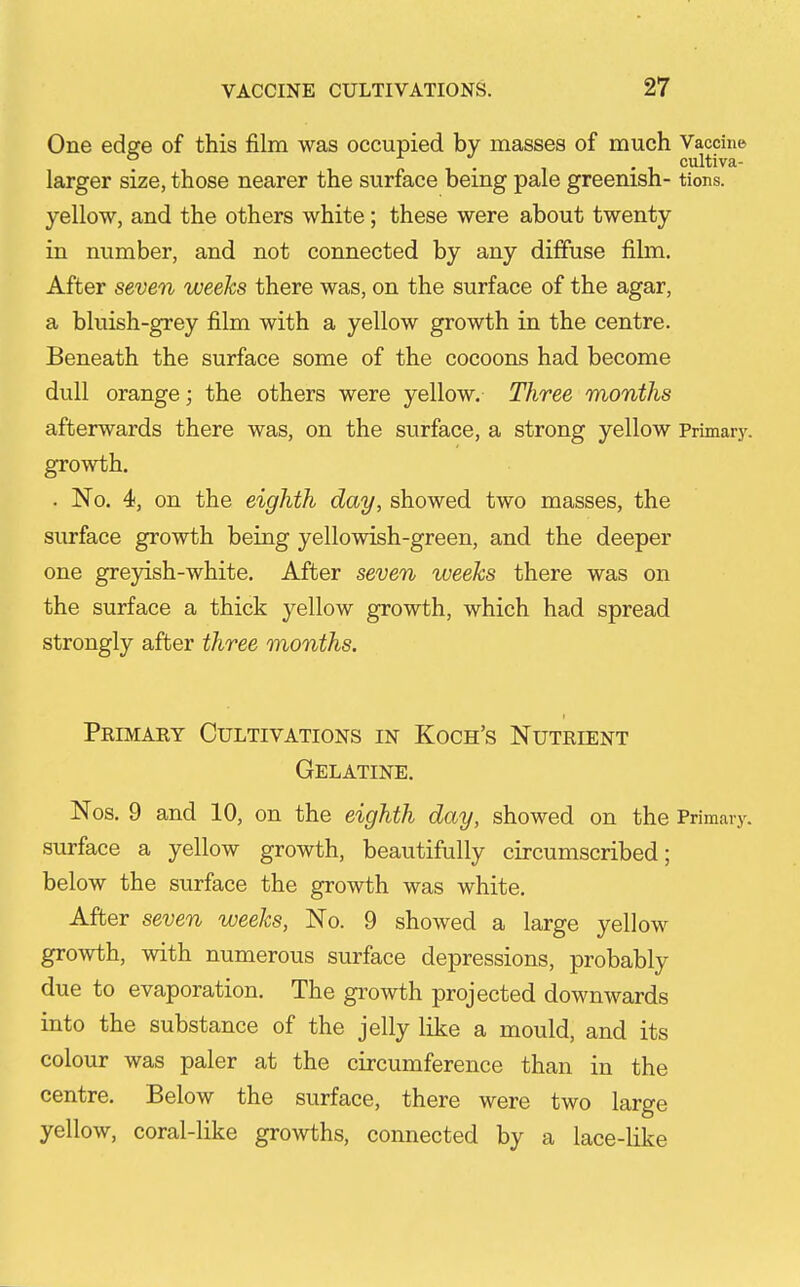 One edge of this film was occupied by masses of much Vaccine larger size, those nearer the surface being pale greenish- tions. yellow, and the others white; these were about twenty in number, and not connected by any diffuse film. After seven weeks there was, on the surface of the agar, a bluish-grey film with a yellow growth in the centre. Beneath the surface some of the cocoons had become dull orange; the others were yellow. Three months afterwards there was, on the surface, a strong yellow Primary, growth. . No. 4, on the eighth day, showed two masses, the surface growth being yellowish-green, and the deeper one greyish-white. After seven weeks there was on the surface a thick yellow growth, which had spread strongly after three months. Peimaey Cultivations in Koch's Nutrient Gelatine. Nos. 9 and 10, on the eighth day, showed on the Primary, surface a yellow growth, beautifully circumscribed; below the surface the growth was white. After seven weeks, No. 9 showed a large yellow growth, with numerous surface depressions, probably due to evaporation. The growth projected downwards into the substance of the jelly like a mould, and its colour was paler at the circumference than in the centre. Below the surface, there were two large yellow, coral-like growths, connected by a lace-like