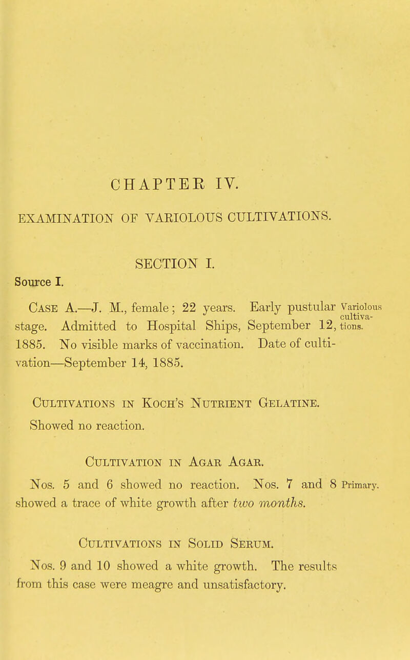 CHAPTEH IV. EXAMINATION OF VARIOLOUS CULTIVATIONS. SECTION I. Source I, Case A.—J. M., female; 22 years. Early pustular Variolous . cultiVca- stage. Admitted to Hospital Ships, September 12, tions. 1885. No visible marks of vaccination. Date of culti- vation—September 14, 1885. Cultivations in Koch's Nuteient Gelatine. Showed no reaction. Cultivation in Agar Agar. Nos. 5 and 6 showed no reaction. Nos. 7 and 8 Primary, showed a trace of white growth after two months. Cultivations in Solid Serum. Nos. 9 and 10 showed a white growth. The results from this case were meagre and unsatisfactory.