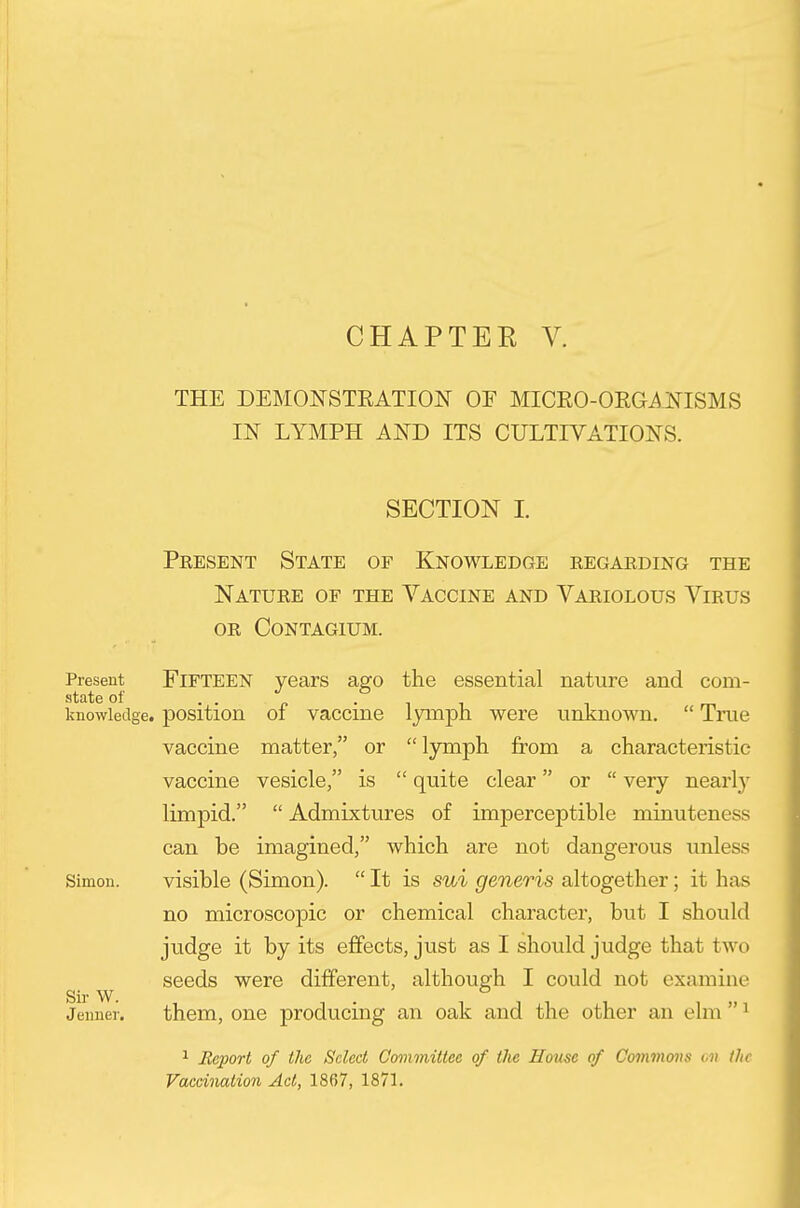 CHAPTER V. THE DEMONSTRATION OF MICEO-OEGi^NISMS IN LYMPH AND ITS CULTIVATIONS. SECTION 1. Present State of Knowledge eegaeding the Nature of the Vaccine and Variolous Virus or contagium. Present FIFTEEN years ago the essential nature and corn- state of ..„.,- ' nowiedge. position 01 vaccme lymph were unknown.  Tme vaccine matter, or lymph from a characteristic vaccine vesicle, is  quite clear or  very nearl}' limpid.  Admixtures of imperceptible minuteness can be imagined, which are not dangerous unless Simon. visible (Simon).  It is sui generis altogether; it has no microscopic or chemical character, but I should judge it by its effects, just as I should judge that two seeds were different, although I could not examine Jenner. them. One producing an oak and the other an elm  ^ ^ Jlejiort of the Select Committee of tlie Home of Covxmons ov the Vaccination Act, 1867, 187L