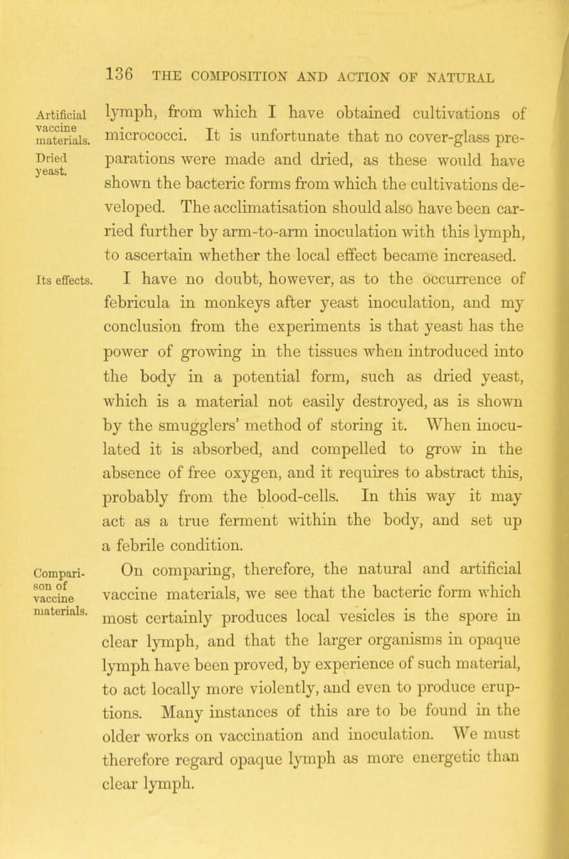 Artificial vaccine materials. Dried yeast. Its effects. Compari- son of vaccine materials. lymph, from which I have obtained cultivations of micrococci. It is unfortunate that no cover-glass pre- parations were made and dried, as these would have shown the bacteric forms from which the cultivations de- veloped. The acclimatisation should also have been car- ried further by arm-to-arm inoculation with this lymph, to ascertain whether the local effect became increased. I have no doubt, however, as to the occurrence of febricula in monkeys after yeast inoculation, and my conclusion from the experiments is that yeast has the power of growing in the tissues when introduced into the body in a potential form, such as dried yeast, which is a material not easily destroyed, as is shown by the smugglers' method of storing it. When inocu- lated it is absorbed, and compelled to grow in the absence of free oxygen, and it requires to abstract this, probably from the blood-cells. In this way it may act as a true ferment within the body, and set up a febrile condition. On comparing, therefore, the natural and artificial vaccine materials, we see that the bacteric form Avhich most certainly produces local vesicles is the spore in clear lymph, and that the larger organisms in opaque lymph have been proved, by experience of such material, to act locally more violently, and even to produce erup- tions. Many instances of this are to be found in the older works on vaccination and inoculation. We must therefore regard opaque lymph as more energetic than clear lymph.