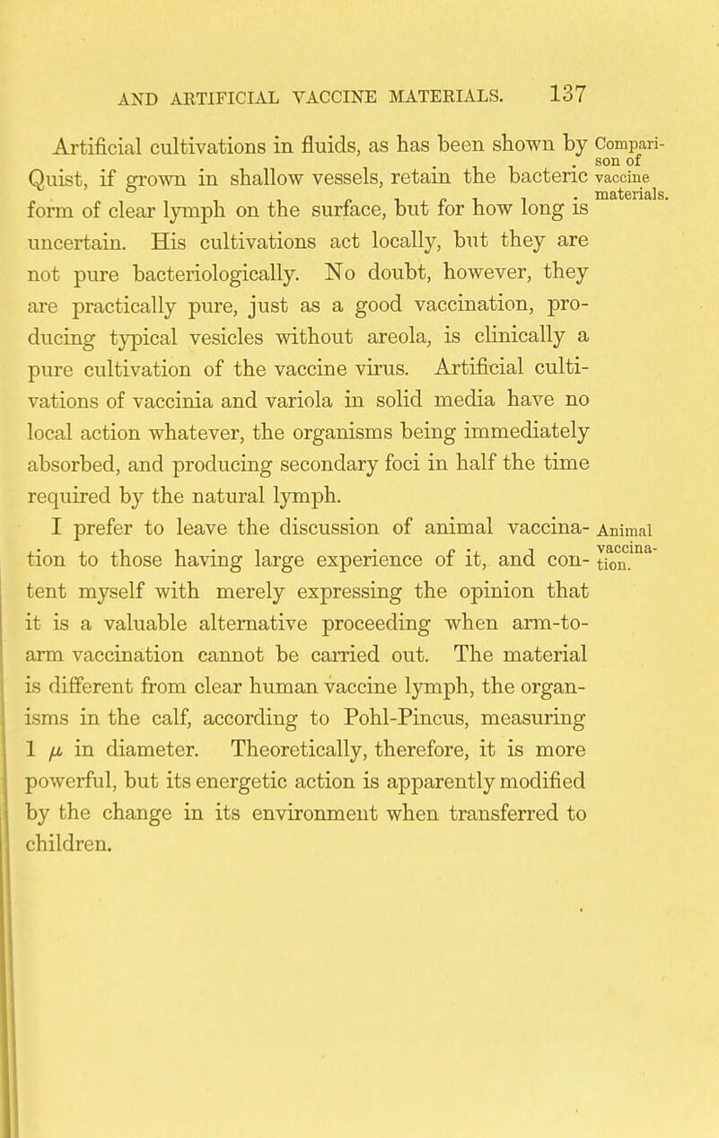 Artificial cultivations in fluids, as has been shown by Comparf- . son of Quist, if grown in shallow vessels, retain the bactenc vaccine form of clear lymph on the surface, but for how long is uncertain. His cultivations act locally, but they are not pure bacteriologically. No doubt, however, they are practically pure, just as a good vaccination, pro- ducing typical vesicles without areola, is clinically a pure cultivation of the vaccine virus. Artificial culti- vations of vaccinia and variola in solid media have no local action whatever, the organisms being immediately absorbed, and producing secondary foci in half the time required by the natural lymph. I prefer to leave the discussion of animal vaccina- Animal tion to those having large experience of it, and con- tkm.'^ tent myself with merely expressing the opinion that it is a valuable alternative proceeding when arm-to- arm vaccination cannot be carried out. The material is different from clear human vaccine lymph, the organ- isms in the calf, according to Pohl-Pincus, measuring 1 /J, in diameter. Theoretically, therefore, it is more powerful, but its energetic action is apparently modified by the change in its environment when transferred to children.