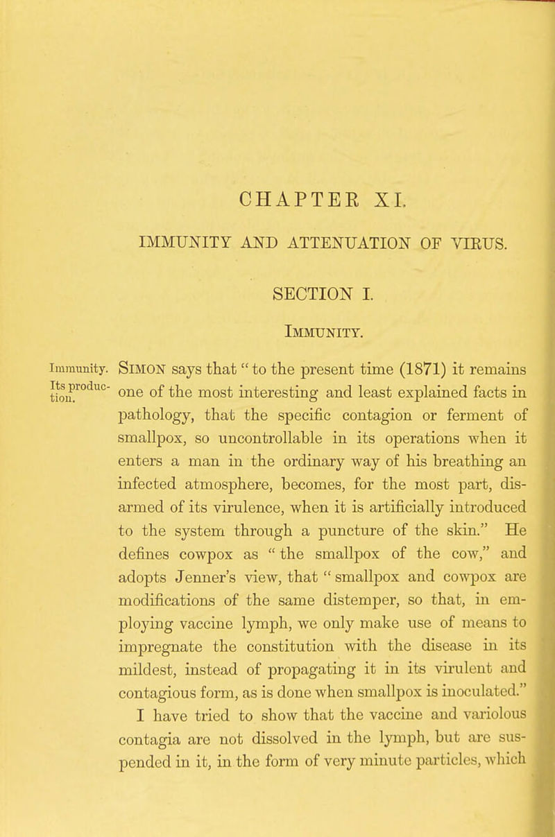 CHAPTER XL IMMUNITY AND ATTENUATION OF VIEUS. SECTION I Immunity. Immunity. SiMON says that  to the present time (1871) it remains tioiE'^°*^'^°' most interesting and least explained facts in pathology, that the specific contagion or ferment of smallpox, so uncontrollable in its operations when it enters a man in the ordinary way of his breathing an infected atmosphere, becomes, for the most part, dis- armed of its virulence, when it is artificially introduced to the system through a puncture of the skin. He defines cowpox as  the smallpox of the cow, and adopts Jenner's view, that  smallpox and cowpox are modifications of the same distemper, so that, in em- ploying vaccine lymph, we only make use of means to impregnate the constitution with the disease in its mildest, instead of propagating it in its virulent and contagious form, as is done when smallpox is inoculated. I have tried to show that the vaccine and vai'iolous contagia are not dissolved in the lymph, but are sus- pended in it, in the form of very minute particles, Avhich